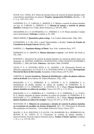 33
FLECK, N.G.; VIDAL, R.A. Efeitos de métodos físicos de controle de plantas daninhas sobre
características agronômicas do girassol. Pesquisa Agropecuária Brasileira, Brasília, v. 28,
n. 11, p. 1307-1318, 1993.
GAZZIERO, D. L. P.; VARGAS, L.; ROMAN, E. S. Manejo e controle de plantas daninhas
em soja. In: VARGAS, L.; ROMAN, E. S. Manual de manejo e controle de plantas
daninhas. Embrapa Uva e Vinho, Bento Gonçalves, p. 595-636, 2004.
GRAZZIERO, D. L. P.; GUIMARÃES, S. C.; PEREIRA, F. A. R. Plantas daninhas: Cuidado
com a disseminação. Embrapa, Londrina. p. 65, 1989.
GREIG-SMITH, P. Quantitative plant ecology. 2 ed. London: Butterworths, 256p, 1964,.
GUIMARÃES, A. S. Rio 2016, e agora? Oportunidades e desafios. Centro de Estudos da
Consultoria do Senado Federal, Brasilia, 2009.
HARPER, J. L. Population Biology of Plants. New York: Academic Press, 1977.
KISSMANN, K. G.; GROTH, D. Plantas infestantes e nocivas. 2.ed. BASF, São Paulo, p.
978, 1999.
KLIEWER, I. Alternativas de controle de plantas daninhas em sistema de plantio direto sem
herbicidas. In: SISTEMA AGRÍCOLA SUSTENTÁVEL COM COLHEITA ECONÔMICA
MÁXIMA, 1., 2004, São Pedro. Palestras... São Pedro: 2004. CD-ROM.
LELES, P. S. S.; OLIVEIRA NETO, S. N.; ALONSO, J. M. Restauração florestal em
diferentes espaçamentos. In: LELES, P. S. S.; OLIVEIRA NETO, S. N. (Eds.) Recomposição
Florestal da Bacia do Rio Guandu. Seropédica: Editora Rural, p.30-76, 2013.
LORENZI, H. Árvores brasileiras: Manual de identificação e cultivo de plantas arbóreas
nativas do Brasil. Nova Odessa, SP: Editora Plantarum, 352p., 1992.
MACHADO, A. F. L.; FERREIRA, R. L.; SANTOS, L. D. T.; FERREIRA, F. A.
Interferências de plantas daninhas na cultura do eucalipto. In: FERREIRA, R. L;
MACHADO, A. F. L.; FERREIRA, F. A.; SANTOS, L. D. T. (Orgs.) Manejo integrado de
plantas daninhas na cultura do eucalipto. Viçosa: Ed. UFV, p. 1-15, 2011a.
MACHADO, A. F. L.; FERREIRA, R. L.; SANTOS, L. D. T.; FERREIRA, F. A.; VIANA,
R, G. Manejo integrado de plantas daninhas na cultura do eucalipto. In: FERREIRA, R. L;
MACHADO, A. F. L.; FERREIRA, F. A.; SANTOS, L. D. T. (Orgs.) Manejo integrado de
plantas daninhas na cultura do eucalipto. Viçosa: Ed. UFV, p. 16-38, 2011b.
MACHADO, M. S. Diâmetro de coroamento e métodos de controle de plantas daninhas
no crescimento do eucalipto em sistema silvipastoril. 2011. 42 f. Dissertação de Mestrado
(Pós graduação em Fitotecnia) – Universidade Federal de Viçosa, Viçosa, 2011.
MACIEL, C. D. G.; POLETINE, J. P; ALVES, I. M.; RAIMONDI, M.A.; RODRIGUES, M.;
BUENO, R. R.; COSTA, R. S. Coroamento no controle de plantas daninhas e
desenvolvimento inicial de espécies florestais nativas. Semina: Ciências Agrárias, Londrina,
v. 32, n. 1, p. 119-128, 2011.
 