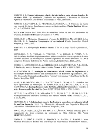 34
MARCHI, S. R. Estudos básicos das relações de interferência entre plantas daninhas de
eucalipto. 1989. 57p. Monografia (Graduação em Agronomia) – Faculdade de Ciências
Agrárias e Veterinárias. Universidade Estadual de São Paulo, Jaboticabal.
MARCHI, S. R.; VELINI, E. D.; NEGRISOLI, E.; CORRÊA, M. R. Utilização de chama
para controle de plantas daninhas emersas em ambiente aquático. Planta Daninha, Viçosa,
v.23, n.2, p.311-319, 2005.
MEDRADO, Moacir José Sales. Uso de coberturas verdes de solo nas entrelinhas de
ervamate. Comunicado técnico 84, Colombo, p. 7, 2002.
MOHLER, C. L. Mechanical Management of weeds. In: LIEBMAN, M.; MOHLER, C. L.;
STAVER, C. P. Ecological Management of Agricultural Weeds. Cambridge: United
Kingdom, p.139-92, 2001.
MARTINS, S. V. Recuperação de matas ciliares. 2. ed. rev. e ampl. Viçosa: Aprenda Fácil,
2007.
MONQUERO, P. A.; TABLAS, D.; VINICIUS, P. V.; ORZARI, I; PENHA, A. S.
Interferência da densidade de plantas daninhas sobre o crescimento de três espécies de árvores
utilizadas em áreas de restauração de florestas degradadas no sudeste brasileiro. In XXVII
Congresso Brasileiro da Ciência das Plantas Daninhas, Ribeirão Preto, Anais... 2010.
MYERS, N.; MITTERMEIER, R. A.; MITTERMEIER, C. G.; FONSECA, G. A. B.; KENT,
J. Biodiversity hotspots for conservation priorities. Nature, v. 403, p. 853-858, 2000.
NASCIMENTO, D. F. Avaliação do crescimento inicial, custos de implantação e
manutenção de reflorestamento com espécies nativas em diferentes espaçamentos. 2007.
60p. Monografia (Graduação em Engenharia Florestal) Universidade Federal Rural do Rio de
Janeiro, Seropédica. 2007.
NAVE, A. G.; BRANCALION, P. H. S.; COUTINHO, E.; CESAR, R. G. Descrição das
ações operacionais de restauração. In: RODRIGUES, R. R.; BRANCALION, P. H. S.;
ISERNHAGEN, I. Pacto pela restauração da Mata Atlântica: Referencial dos conceitos e
ações de restauração florestal. São Paulo: LERF/ESALQ, 2009, p. 176-218, 2009.
NETO, R. C. A.; GÓES, G. B.; MIRANDA, N. O.; FILHO, E. T. D.; FILHO, F. S. T. P.
Adubação verde uma alternativa sustentável para o Brasil. Revista Verde, Mossoró, v. 3, n. 1,
p. 16-20, 2008.
OLIVERIA, N. S. A. Influência do manejo da Brachiaria spp sobre o crescimento inicial
de espécies florestais. 2010. 31p. Monografia (Graduação em Engenharia Florestal)
Universidade Federal Rural do Rio de Janeiro, Seropédica, 2010.
PACTO PELA RESTAURAÇÃO DA MATA ATLÂNTICA. Método utilizado para o
mapeamento das áreas potenciais de restauração na Mata Atlântica. São Paulo:
LERF/ESALQ, 2009.
PINTO, L. P.; BEDÊ, L.; PAESE, A.; FONSECA, M.; PAGLIA, A.; LAMAS, I. Mata
Atlântica Brasileira: os desafios para conservação da biodiversidade de um hotspot mundial.
 