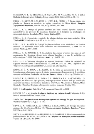 35
In: ROCHA, C. F. D.; BERGALLO, H. G.; SLUYS, M. V.; ALVES, M. A. S. (eds.).
Biologia da Conservação: Essências. Rio de Janeiro: RiMa Editora, 2006. p. 91-118.
PIRES, L. S.; SILVA, M. L. N.; CURI, N.; LEITE, F. P.; BRITO, L. F. Erosão hídrica pós-
plantio em florestas de eucalipto na região centro-leste de Minas Gerais. Pesquisa
Agropecuária Brasileira, Brasília, v.41, n.4, p.687-695, abr. 2006
PITELLI, R. A. Manejo de plantas daninhas em áreas ciliares: aspectos técnicos e
administrativos do processo de restauração florestal In: II Simpósio de atualização em
recuperação de áreas degradadas, Mogi Guaçu, Anais... 2008.
PITELLI, R. A. Competição e controle das plantas daninhas em áreas agrícolas. Série
Técnica IPEF, Piracicaba, v. 4, n. 12, p. 1 – 24, 1987.
PITELLI, R. A., KARAM, D. Ecologia de plantas daninhas e sua interferência em culturas
florestais. In: Seminário técnico sobre herbicidas em reflorestamentos, 1, 1988. Rio de
Janeiro. Anais... p.44-64. 1988.
PITELLI, R. A.; MARCHI, S. R. Interferência das plantas invasoras nas áreas de refl
orestamento. In: Seminário técnico sobre plantas daninhas e o uso de herbicidas em
reflorestamento, 3, 1991, Belo Horizonte, Anais... p.110-123, 1991.
PIVELLO V. R. Invasões Biológicas no Cerrado Brasileiro: Efeitos da Introdução de
Espécies Exóticas sobre a Biodiversidade. ECOLOGIA.INFO 33. 2005. Disponível em:
<http://www.ecologia.info/cerrado.htm>. Acessado em julho de 2013.
RAYOL, F. O. A.; ROSA, L. S.; RAYOL, B. P. Efeito do espaçamento e do uso de
leguminosas de cobertura no manejo de plantas invasoras em reflorestamento de Schizolobium
amazonicum huber ex. Ducke (Paricá). Revista Árvore, Viçosa, v. 35, n. 3, p. 391-399, 2011.
RIBEIRO, K. T.; FILIPPO, D. C.; PAIVA, C. L.; MADEIRA, J. A.; NASCIMENTO, J. S.
Ocupação por Brachiaria spp. (poaceae) no Parque Nacional da Serra do Cipó e infestação
decorrente da obra de pavimentação da rodovia MG-010, na APA morro da Pedreira, Minas
Gerais. In: I Simpósio Brasileiro sobre espécies exóticas invasoras, Brasília, 2005.
RICE, E. L Allelopathy. 2 ed., New York: Academic Press, 422 p., 1984.
RONCHI, C.P. et al. Manejo de plantas daninhas na cultura do café. Visconde de Rio
Branco: Suprema Gráfica e Editora, 2001.
SHAW, W.C. Integrated weed management systems technology for pest management.
Weed science (EUA), v. 30, p. 2-12, 1982.
SILVA, A. A.; FERREIRA, F. A.; FERREIRA, L. R.; SANTOS J. B. Biologia de plantas
daninhas. In: SILVA, A.A.; SILVA, J.F.; Tópicos em manejo de plantas daninhas. Viçosa:
Ed. UFV, p. 1-61, 2009a
SILVA, A. A.; FERREIRA, F. A.; FERREIRA, L. R.; SANTOS J. B. Métodos de controle de
plantas daninhas. In: SILVA, A.A.; SILVA, J.F.; Tópicos em manejo de plantas daninhas.
Viçosa: Ed. UFV, p. 63-81, 2009b
 