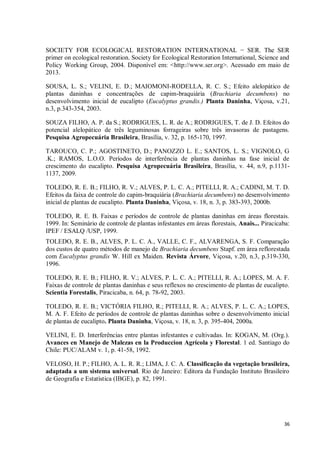 36
SOCIETY FOR ECOLOGICAL RESTORATION INTERNATIONAL − SER. The SER
primer on ecological restoration. Society for Ecological Restoration International, Science and
Policy Working Group, 2004. Disponível em: <http://www.ser.org>. Acessado em maio de
2013.
SOUSA, L. S.; VELINI, E. D.; MAIOMONI-RODELLA, R. C. S.; Efeito alelopático de
plantas daninhas e concentrações de capim-braquiária (Brachiaria decumbens) no
desenvolvimento inicial de eucalipto (Eucalyptus grandis.) Planta Daninha, Viçosa, v.21,
n.3, p.343-354, 2003.
SOUZA FILHO, A. P. da S.; RODRIGUES, L. R. de A.; RODRIGUES, T. de J. D. Efeitos do
potencial alelopático de três leguminosas forrageiras sobre três invasoras de pastagens.
Pesquisa Agropecuária Brasileira, Brasília, v. 32, p. 165-170, 1997.
TAROUCO, C. P.; AGOSTINETO, D.; PANOZZO L. E.; SANTOS, L. S.; VIGNOLO, G
.K.; RAMOS, L.O.O. Períodos de interferência de plantas daninhas na fase inicial de
crescimento do eucalipto. Pesquisa Agropecuária Brasileira, Brasília, v. 44, n.9, p.1131-
1137, 2009.
TOLEDO, R. E. B.; FILHO, R. V.; ALVES, P. L. C. A.; PITELLI, R. A.; CADINI, M. T. D.
Efeitos da faixa de controle do capim-braquiária (Brachiaria decumbens) no desenvolvimento
inicial de plantas de eucalipto. Planta Daninha, Viçosa, v. 18, n. 3, p. 383-393, 2000b.
TOLEDO, R. E. B. Faixas e períodos de controle de plantas daninhas em áreas florestais.
1999. In: Seminário de controle de plantas infestantes em áreas florestais, Anais... Piracicaba:
IPEF / ESALQ /USP, 1999.
TOLEDO, R. E. B., ALVES, P. L. C. A., VALLE, C. F., ALVARENGA, S. F. Comparação
dos custos de quatro métodos de manejo de Brachiaria decumbens Stapf. em área reflorestada
com Eucalyptus grandis W. Hill ex Maiden. Revista Árvore, Viçosa, v.20, n.3, p.319-330,
1996.
TOLEDO, R. E. B.; FILHO, R. V.; ALVES, P. L. C. A.; PITELLI, R. A.; LOPES, M. A. F.
Faixas de controle de plantas daninhas e seus reflexos no crescimento de plantas de eucalipto.
Scientia Forestalis, Piracicaba, n. 64, p. 78-92, 2003.
TOLEDO, R. E. B.; VICTÓRIA FILHO, R.; PITELLI, R. A.; ALVES, P. L. C. A.; LOPES,
M. A. F. Efeito de períodos de controle de plantas daninhas sobre o desenvolvimento inicial
de plantas de eucalipto. Planta Daninha, Viçosa, v. 18, n. 3, p. 395-404, 2000a.
VELINI, E. D. Interferências entre plantas infestantes e cultivadas. In: KOGAN, M. (Org.).
Avances en Manejo de Malezas en la Produccion Agrícola y Florestal. 1 ed. Santiago do
Chile: PUC/ALAM v. 1, p. 41-58, 1992.
VELOSO, H. P.; FILHO, A. L. R. R.; LIMA, J. C. A. Classificação da vegetação brasileira,
adaptada a um sistema universal. Rio de Janeiro: Editora da Fundação Instituto Brasileiro
de Geografia e Estatística (IBGE), p. 82, 1991.
 