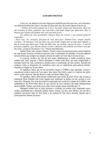 iv
AGRADECIMENTOS
Certa vez, me deparei com uma riquíssima parábola que dizia que nós, seres humanos,
nos diferenciávamos dos anjos e arcanjos de Deus pelo fato de termos apenas uma só asa.
“-Senhor, nós somos capazes de ir até o seu amor sempre que desejarmos, dizia um
dos arcanjos de Deus, podemos voar com toda a liberdade sempre que quisermos. Mas os
homens que criastes não podem voar, pois tem uma só asa.
Na sutileza de seus movimentos esboçou Deus um sorriso, e em mansas palavras
respondeu:
- Para voar, vós, arcanjos, precisam de suas duas asas. Embora livre, sempre estarão
sozinhos... Os humanos, com sua única asa, precisarão sempre dar as mãos para alguém, a
fim de terem suas duas asas. Cada um deles tem, na verdade, um par de asas... a asa do
próximo completa o par. Em um abraço correto e afetuoso, eles poderão encontrar a asa que
lhes falta, e poderão finalmente voar” (Autor desconhecido).
Senhor Deus, meu Amigo e Mestre. Frente a mais um importante passo nesta trajetória
de vida desejo eternizar em breves palavras todo o sentimento de gratidão à Tua providência
misericordiosa que sempre me amparou através de tantos de Teus anjos de uma só asa.
A começar, Senhor, por três de seus anjos, fundamentais a minha existência: meus
amados pais José Augusto e Maria Bernadete e minha irmã Júlia, que pela simplicidade e
exemplo moral de vida, tornaram-se modelo para a constituição de meu caráter, fazendo-me
conhecer todas as dimensões do verdadeiro amor que se simplificam pela palavra família.
Guardai-os sempre no Vosso Amor.
Te agradeço, Deus, por ter me permitido chegar à UFRRJ e aqui aprender, crescer e
amadurecer unido à tantos de Teus anjos. Que nunca lhes falte o amor e o respeito uns pelos
outros e pelo sopro de vida que destes a cada um desses filhos Teus.
Te agradeço, Deus, pela enorme colaboração que recebi do prof. Paulo, não só para a
realização deste trabalho mas como alguém que realmente se dedica em me auxiliar a voar
mais alto. Obrigado, Pai, pela inestimável cooperação que recebi dos colegas do LAPER e dos
trabalhadores da PCH Santa Rosa II, que através de seus esforços são parte fundamentais
deste trabalho. Senhor, que todos esses anjos Teus sempre sejam assistidos por Ti.
Obrigado Senhor por se fazer presente e evidente em minha vida, inspirando meus
sonhos, guardando-me e nutrindo minhas forças. Graças vos dou, meu Mestre, por me dar a
conhecer um pouco mais do Seu Poder e da sutileza do Teu Amor atestado naquilo que a
ciência prefere chamar de acaso.
 