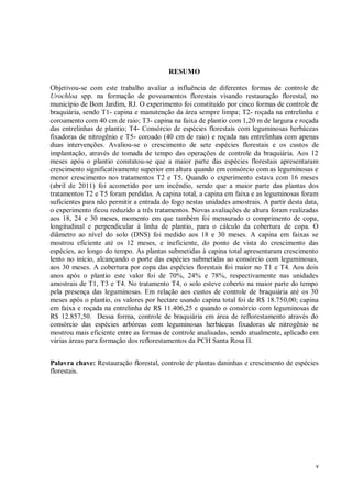 v
RESUMO
Objetivou-se com este trabalho avaliar a influência de diferentes formas de controle de
Urochloa spp. na formação de povoamentos florestais visando restauração florestal, no
município de Bom Jardim, RJ. O experimento foi constituído por cinco formas de controle de
braquiária, sendo T1- capina e manutenção da área sempre limpa; T2- roçada na entrelinha e
coroamento com 40 cm de raio; T3- capina na faixa de plantio com 1,20 m de largura e roçada
das entrelinhas de plantio; T4- Consórcio de espécies florestais com leguminosas herbáceas
fixadoras de nitrogênio e T5- coroado (40 cm de raio) e roçada nas entrelinhas com apenas
duas intervenções. Avaliou-se o crescimento de sete espécies florestais e os custos de
implantação, através de tomada de tempo das operações de controle da braquiária. Aos 12
meses após o plantio constatou-se que a maior parte das espécies florestais apresentaram
crescimento significativamente superior em altura quando em consórcio com as leguminosas e
menor crescimento nos tratamentos T2 e T5. Quando o experimento estava com 16 meses
(abril de 2011) foi acometido por um incêndio, sendo que a maior parte das plantas dos
tratamentos T2 e T5 foram perdidas. A capina total, a capina em faixa e as leguminosas foram
suficientes para não permitir a entrada do fogo nestas unidades amostrais. A partir desta data,
o experimento ficou reduzido a três tratamentos. Novas avaliações de altura foram realizadas
aos 18, 24 e 30 meses, momento em que também foi mensurado o comprimento de copa,
longitudinal e perpendicular à linha de plantio, para o cálculo da cobertura de copa. O
diâmetro ao nível do solo (DNS) foi medido aos 18 e 30 meses. A capina em faixas se
mostrou eficiente até os 12 meses, e ineficiente, do ponto de vista do crescimento das
espécies, ao longo do tempo. As plantas submetidas à capina total apresentaram crescimento
lento no início, alcançando o porte das espécies submetidas ao consórcio com leguminosas,
aos 30 meses. A cobertura por copa das espécies florestais foi maior no T1 e T4. Aos dois
anos após o plantio este valor foi de 70%, 24% e 78%, respectivamente nas unidades
amostrais de T1, T3 e T4. No tratamento T4, o solo esteve coberto na maior parte do tempo
pela presença das leguminosas. Em relação aos custos de controle de braquiária até os 30
meses após o plantio, os valores por hectare usando capina total foi de R$ 18.750,00; capina
em faixa e roçada na entrelinha de R$ 11.406,25 e quando o consórcio com leguminosas de
R$ 12.857,50. Dessa forma, controle de braquiária em área de reflorestamento através do
consórcio das espécies arbóreas com leguminosas herbáceas fixadoras de nitrogênio se
mostrou mais eficiente entre as formas de controle analisadas, sendo atualmente, aplicado em
várias áreas para formação dos reflorestamentos da PCH Santa Rosa II.
Palavra chave: Restauração florestal, controle de plantas daninhas e crescimento de espécies
florestais.
 