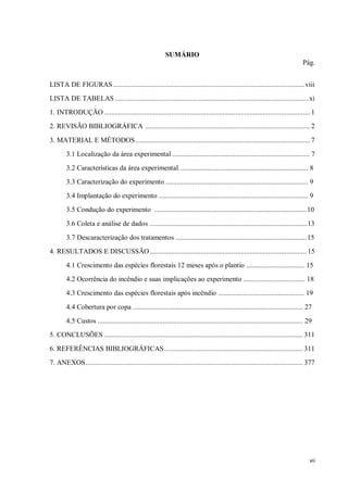 vii
SUMÁRIO
Pág.
LISTA DE FIGURAS.........................................................................................................viii
LISTA DE TABELAS ..........................................................................................................xi
1. INTRODUÇÃO ................................................................................................................. 1
2. REVISÃO BIBLIOGRÁFICA .......................................................................................... 2
3. MATERIAL E MÉTODOS................................................................................................ 7
3.1 Localização da área experimental .............................................................................. 7
3.2 Características da área experimental ......................................................................... 8
3.3 Caracterização do experimento ................................................................................. 9
3.4 Implantação do experimento ..................................................................................... 9
3.5 Condução do experimento .......................................................................................10
3.6 Coleta e análise de dados ..........................................................................................13
3.7 Descaracterização dos tratamentos ...........................................................................15
4. RESULTADOS E DISCUSSÃO...................................................................................... 15
4.1 Crescimento das espécies florestais 12 meses após o plantio ................................. 15
4.2 Ocorrência do incêndio e suas implicações ao experimento ................................... 18
4.3 Crescimento das espécies florestais após incêndio ................................................. 19
4.4 Cobertura por copa ................................................................................................. 27
4.5 Custos ..................................................................................................................... 29
5. CONCLUSÕES ............................................................................................................. 311
6. REFERÊNCIAS BIBLIOGRÁFICAS............................................................................ 311
7. ANEXOS....................................................................................................................... 377
 