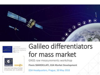 Galileo differentiators
for mass market
GNSS raw measurements workshop
GSA Headquarters, Prague, 30 May 2018
Flavio SBARDELLATI, GSA Market Development
 