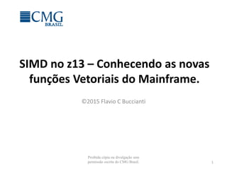 SIMD no z13 – Conhecendo as novas
funções Vetoriais do Mainframe.
©2015 Flavio C Buccianti
1
Proibida cópia ou divulgação sem
permissão escrita do CMG Brasil.
 