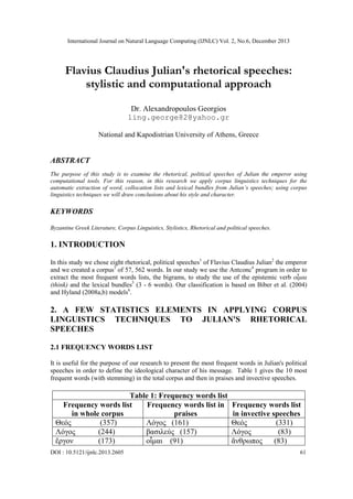 International Journal on Natural Language Computing (IJNLC) Vol. 2, No.6, December 2013

Flavius Claudius Julian's rhetorical speeches:
stylistic and computational approach
Dr. Alexandropoulos Georgios
ling.george82@yahoo.gr
National and Kapodistrian University of Athens, Greece

ABSTRACT
The purpose of this study is to examine the rhetorical, political speeches of Julian the emperor using
computational tools. For this reason, in this research we apply corpus linguistics techniques for the
automatic extraction of word, collocation lists and lexical bundles from Julian’s speeches; using corpus
linguistics techniques we will draw conclusions about his style and character.

KEYWORDS
Byzantine Greek Literature, Corpus Linguistics, Stylistics, Rhetorical and political speeches.

1. INTRODUCTION
In this study we chose eight rhetorical, political speeches1 of Flavius Claudius Julian2 the emperor
and we created a corpus3 of 57, 562 words. In our study we use the Antconc4 program in order to
extract the most frequent words lists, the bigrams, to study the use of the epistemic verb οἶμαι
(think) and the lexical bundles5 (3 - 6 words). Our classification is based on Biber et al. (2004)
and Hyland (2008a,b) models6.

2. A FEW STATISTICS ELEMENTS IN APPLYING CORPUS
LINGUISTICS TECHNIQUES TO JULIAN'S RHETORICAL
SPEECHES
2.1 FREQUENCY WORDS LIST
It is useful for the purpose of our research to present the most frequent words in Julian's political
speeches in order to define the ideological character of his message. Table 1 gives the 10 most
frequent words (with stemming) in the total corpus and then in praises and invective speeches.

Table 1: Frequency words list
Frequency words list
Frequency words list in
in whole corpus
praises
Θεός
(357)
Λόγος (161)
Λόγος
(244)
βασιλεύς (157)
ἔργον
(173)
οἶμαι (91)
DOI : 10.5121/ijnlc.2013.2605

Frequency words list
in invective speeches
Θεός
(331)
Λόγος
(83)
ἄνθρωπος
(83)
61

 