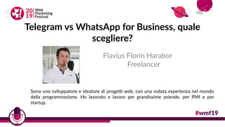 Telegram vs WhatsApp for Business, quale
scegliere?
Flavius Florin Harabor
Freelancer
Sono uno sviluppatore e ideatore di progetti web, con una rodata esperienza nel mondo
della programmazione. Ho lavorato e lavoro per grandissime aziende, per PMI e per
startup.
 