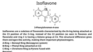 Isoflavones are a subclass of flavonoids characterized by the B-ring being attached at
the C3 position of the C-ring, instead of the C2 position (as seen in flavones and
flavonols) and ring C is having a Ketone group at C4. This structural difference gives
them estrogen-like activity, making them important phytoestrogens.
Isoflavone
s
A-Ring Benzoyl Ring (Benzopyran system)
→
B-Ring Phenyl Ring (attached at C3)
→
C-Ring Chromone Ring (α-Pyrone Fused with
→
3-Phenylchromen-4-one
 