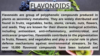 Flavonoids are group of polyphenolic compounds produced in
plants as secondary metabolite. They are widely distributed and
found in fruits, vegetables, herbs, stems, cereals, nuts, flowers,
and seeds. They are known for their diverse biological activities,
including antioxidant, anti-inflammatory, antimicrobial, and
anticancer properties. Flavonoids contribute to the pigmentation
in fruits, flowers, and vegetables and play a crucial role in plant
defense mechanisms against environmental stressors. So far,
over 10,000 flavonoid compounds have been isolated and
identified
FLAVONOIDS
 