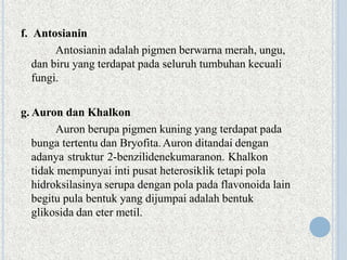 f. Antosianin
Antosianin adalah pigmen berwarna merah, ungu,
dan biru yang terdapat pada seluruh tumbuhan kecuali
fungi.
g. Auron dan Khalkon
Auron berupa pigmen kuning yang terdapat pada
bunga tertentu dan Bryofita.Auron ditandai dengan
adanya struktur 2-benzilidenekumaranon. Khalkon
tidak mempunyai inti pusat heterosiklik tetapi pola
hidroksilasinya serupa dengan pola pada flavonoida lain
begitu pula bentuk yang dijumpai adalah bentuk
glikosida dan eter metil.
 