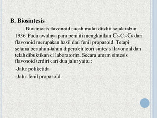 B. Biosintesis
Biosintesis flavonoid sudah mulai diteliti sejak tahun
1936. Pada awalnya para peniliti mengkaitkan C6-C3-C6 dari
flavonoid merupakan hasil dari fenil propanoid. Tetapi
selama bertahun-tahun diperoleh teori sintesis flavonoid dan
telah dibuktikan di laboratorim. Secara umum sintesis
flavonoid terdiri dari dua jalur yaitu :
-Jalur poliketida
-Jalur fenil propanoid.
 