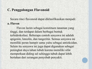 C. Penggolongan Flavonoid
Secara rinci flavonoid dapat diklasifikasikan menjadi:
a. Flavon
Flavon lazim sebagai konstituen tanaman yang
tinggi, dan terdapat dalam berbagai bentuk
terhidroksilasi. Beberapa contoh senyawa ini adalah
apigenin, luteolin, dan tangeritin. Semua senyawa ini
memiliki peran hampir sama yaitu sebagai antioksidan.
Selain itu senyawa ini juga dapat digunakan sebagai
peningkat daya tahan tubuh karena memiliki sifat
memperkuat diding sel sehingga tubuh dapat lebih
bertahan dari serangan penyebab penyakit.
 