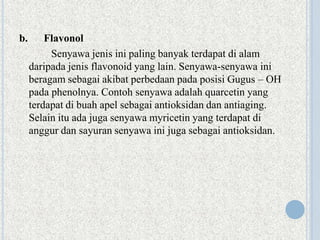 b. Flavonol
Senyawa jenis ini paling banyak terdapat di alam
daripada jenis flavonoid yang lain. Senyawa-senyawa ini
beragam sebagai akibat perbedaan pada posisi Gugus – OH
pada phenolnya. Contoh senyawa adalah quarcetin yang
terdapat di buah apel sebagai antioksidan dan antiaging.
Selain itu ada juga senyawa myricetin yang terdapat di
anggur dan sayuran senyawa ini juga sebagai antioksidan.
 