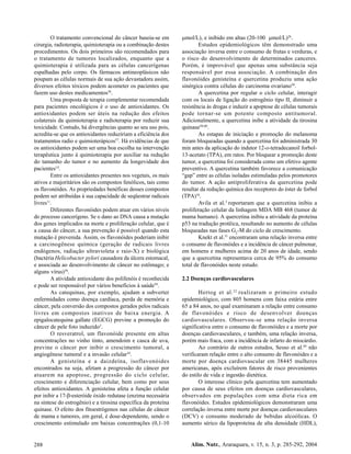 O tratamento convencional do câncer baseia-se em           mol/L), e inibido em altas (20-100 mol/L)26.
cirurgia, radioterapia, quimioterapia ou a combinação destes             Estudos epidemiológicos têm demonstrado uma
procedimentos. Os dois primeiros são recomendados para           associação inversa entre o consumo de frutas e verduras, e
o tratamento de tumores localizados, enquanto que a              o risco do desenvolvimento de determinados canceres.
quimioterapia é utilizada para as células cancerígenas           Porém, é improvável que apenas uma substância seja
espalhadas pelo corpo. Os fármacos antineoplásicos não           responsável por essa associação. A combinação dos
poupam as células normais de sua ação devastadora assim,         flavonóides genisteína e quercetina produziu uma ação
diversos efeitos tóxicos podem acometer os pacientes que         sinérgica contra células do carcinoma ovariano50.
fazem uso destes medicamentos36.                                         A quercetina por regular o ciclo celular, interagir
        Uma proposta de terapia complementar recomendada         com os locais de ligação do estrogênio tipo II, diminuir a
para pacientes oncológicos é o uso de antioxidantes. Os          resistência às drogas e induzir a apoptose de células tumorais
antioxidantes podem ser úteis na redução dos efeitos             pode tornar-se um potente composto antitumoral.
colaterais da quimioterapia e radioterapia por reduzir sua       Adicionalmente, a quercetina inibe a atividade da tirosina
toxicidade. Contudo, há divergências quanto ao seu uso pois,     quinase58,60.
acredita-se que os antioxidantes reduziriam a eficiência dos             As estapas de iniciação e promoção do melanoma
tratamentos radio e quimioterápicos57. Há evidências de que      foram bloqueadas quando a quercetina foi administrada 30
os antioxidantes podem ser uma boa escolha na intervenção        min antes da aplicação do indutor 12-o-tetradecanoil forbol-
terapêutica junto à quimioterapia por auxiliar na redução        13-acetato (TPA), em ratos. Por bloquear a promoção deste
do tamanho do tumor e no aumento da longevidade dos              tumor, a quercetina foi considerada como um efetivo agente
pacientes14.                                                     preventivo. A quercetina também favorece a comunicação
        Entre os antioxidantes presentes nos vegetais, os mais   “gap” entre as células isoladas estimuladas pelos promotores
ativos e majoritários são os compostos fenólicos, tais como      do tumor. A ação antiproliferativa da quercetina pode
os flavonóides. As propriedades benéficas desses compostos       resultar da redução química dos receptores do éster de forbol
podem ser atribuídas à sua capacidade de seqüestrar radicais     (TPA)16.
livres11.                                                                Avila et al.3 reportaram que a quercetina inibiu a
        Diferentes flavonóides podem atuar em vários níveis      proliferação celular da linhagem MDA MB 468 (tumor de
do processo cancerígeno. Se o dano ao DNA causa a mutação        mama humano). A quercetina inibiu a atividade da proteína
dos genes implicados na morte e proliferação celular, que é      p53 na tradução protêica, resultando no aumento de células
a causa do câncer, a sua prevenção é possível quando esta        bloqueadas nas fases G2-M do ciclo de crescimento.
mutação é prevenida. Assim, os flavonóides poderiam inibir               Knekt et al.31 encontraram uma relação inversa entre
a carcinogênese química (geração de radicais livres              o consumo de flavonóides e a incidência de câncer pulmonar,
endógenos, radiação ultravioleta e raio-X) e biológica           em homens e mulheres acima de 20 anos de idade, sendo
(bactéria Helicobacter pylori causadora da úlcera estomacal,     que a quercetina representava cerca de 95% do consumo
e associada ao desenvolvimento de câncer no estômago; e          total de flavonóides neste estudo.
alguns vírus)36.
        A atividade antioxidante dos polifenóis é reconhecida    2.2 Doenças cardiovasculares
e pode ser responsável por vários benefícios à saúde59.
        As catequinas, por exemplo, ajudam a subverter                   Hertog et al. 22 realizaram o primeiro estudo
enfermidades como doença cardíaca, perda de memória e            epidemiológico, com 805 homens com faixa estária entre
câncer, pela conversão dos compostos gerados pelos radicais      65 a 84 anos, no qual examinaram a relação entre consumo
livres em compostos inativos de baixa energia. A                 de flavonóides e risco de desenvolver doenças
epigalocatequina gallate (EGCG) previne a promoção do            cardiovasculares. Observou-se uma relação inversa
câncer de pele foto induzido5.                                   significativa entre o consumo de flavonóides e a morte por
        O resveratrol, um flavonóide presente em altas           doenças cardiovasculares, e também, uma relação inversa,
concentrações no vinho tinto, amendoim e casca de uva,           porém mais fraca, com a incidência de infarto do miocárdio.
previne o câncer por inibir o crescimento tumoral, a                     Ao contrário de outros estudos, Sesso et al.49 não
angiogênese tumoral e a invasão celular10.                       verificaram relação entre o alto consumo de flavonóides e a
        A genisteína e a daizdeína, isoflavonóides               morte por doença cardiovascular em 38445 mulheres
encontrados na soja, afetam a progressão do câncer por           americanas, após excluírem fatores de risco provenientes
atuarem na apoptose, progressão do ciclo celular,                do estilo de vida e ingestão dietética.
crescimento e diferenciação celular, bem como por seus                   O interesse clínico pela quercetina tem aumentado
efeitos antioxidantes. A genisteína afeta a função celular       por causa de seus efeitos em doenças cardiovasculares,
por inibir a 17- -esteróide óxido redutase (enzima necessária    observados em populações com uma dieta rica em
na síntese do estrogênio) e a tirosina específica da proteína    flavonóides. Estudos epidemiológicos demonstraram uma
quinase. O efeito dos fitoestrógenos nas células de câncer       correlação inversa entre morte por doenças cardiovasculares
de mama e tumores, em geral, é dose-dependente, sendo o          (DCV) e consumo moderado de bebidas alcoólicas. O
crescimento estimulado em baixas concentrações (0,1-10           aumento sérico da lipoproteína de alta densidade (HDL),


288                                                                  Alim. Nutr., Araraquara, v. 15, n. 3, p. 285-292, 2004
 