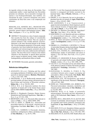 da ingestão crônica de altas doses de flavonóides. Para          8. CRESPY, V. et al. Part of quercetin absorbed in the small
compreender melhor o atual significado dos flavonóides              intestine is conjugated and further secreted in the
presentes nos alimentos, faz-se necessário investigar não           intestinal lumen. Am. J. Physiol., Bethesda, v. 277, p.
apenas a sua biodisponibilidade, mas também, seu                    120- 126, 1999.
mecanismo de ação, o possível sinergismo com outros              9. CRESPY, V. et al. Quercetin, but not its glycosides, is
constituintes da dieta bem como a sua composição nos                absorbed from the rat stomach. J. Agric. Food Chem.,
alimentos.                                                          Easton, v. 50, p. 618-621, 2002.
                                                                 10. DE LEDINGHEN, V. et al. Transresveratrol, a
                                                                     grapevine-derived polyphenol, blocks hepatocyte growth
BEHLING, E.B.; SENDÃO, M.C.; FRANCESCATO,                            factor-induced invasion of hepatocellular carcinoma
H.D.C.; ANTUNES, L.M.G.; BIANCHI, M.L.P. Flavonoid                   cells. Int. J. Oncol., v. 19, p. 83-88, 2001.
quercetin: general aspects and biological actions. Alim.         11. DECKER, E.A. Phenolics: prooxidants or antioxidants?
Nutr., Araraquara, v. 15, n. 3, p. 285-292, 2004.                    Nutr. Rev., New York, v. 55, p. 396-398, 1997.
                                                                 12. DESCHNER, E.E. et al. Quercetin and rutin as inhibitors
   ABSTRACT: Flavonoids are a class of natural compounds             of azoxymethanol-induced colonic neoplasia.
   that recently has been the subject of considerable                Carcinogenesis, London, v. 7, p. 1193-1196, 1991.
   scientific and therapeutic interest. They are a group of      13. DOLL, R. Nature and nurture: possibilities for cancer
   natural substance with variable phenolic structure.               control. Carcinogenesis, London, v.17, n.2, p.177-184,
   Quercetin is the main flavonoid present in the human              1996.
   diet. Several therapeutic proprieties of flavonoids, mainly   14. DRISKO, J.A.; CHAPMAN, J.; HUNTER, V.J. The use
   of quercetin, have been studied last decade such as the           of antioxidant therapies during chemotherapy. Gynecol.
   antioxidant and anticarcinogenic potential and their              Oncol., New York, v.88, p. 434-439, 2003.
   protective effect to the renal, cardiovascular and hepatic    15. FLAGG, E.W.; COATES, R.J.; GREENBERG, R. S.
   systems. The aim of the review is discuss some matters            Epidemiologic studies of antioxidants and cancer in
   referents to the flavonoids, in special about quercetin           humans. J. Am. Coll. Nutr., New York, v.14, n.5, p.419-
   and to expose its dietical sources, intake, metabolism,           427, 1995.
   biodisponibility and beneficial effects to health.            16. FORMICA, J.V.; REGELSON, W. Review of the biology
                                                                     of quercetin and related bioflavonoids. Food Chem.
      KEYWORDS: Flavonoids; quercetin; antioxidants.                 Toxicol., London, v.33, n. 12, p. 1061-1080, 1995.
                                                                 17. GALATI, G. et al. Prooxidant activity and cellular effects
                                                                     of the phenoxyl radicals of dietary flavonoids and other
Referências bibliográficas                                           polyphenolics. Toxicology, Amsterdam, v. 177, p.91-
                                                                     104, 2002.
1. AFANAS'EV, I.B. at al.. Chelating and free radical            18. HANASAKI, Y.; OGAWA, S.; FUKUI, S. The
   scavenging mechanism of inhibitory action of rutin and            correlation between active oxygen scavenging and
   quercetin in lipid peroxidation. Biochem. Pharmacol.,             antioxidative effects of flavonoids. Free Radic. Biol.
   v. 38, p. 1763-1769, 1989.                                        Med., New York, v. 16, p. 845-850, 1994.
2. AHLENSTIEL, T. at al. Bioflavonoids attenuate renal           19. HAVSTEEN, B.N. The biochemistry and medical
   proximal tubular cell injury during cold preservation in          significance of the flavonoids. Pharmacol. Therapeut.,
   Euro-Collins and University of Wisconsin solutions.               v.96, p.67-202, 2002.
   Kidney Int., v. 63, p. 554-563, 2003.                         20. HEIM, K.E.; TAGLIAFERRO, A.R.; BOBILYA, D.J.
3. AVILA, M.A. et al. Quercetin mediates the down                    Flavonoid antioxidants: chemistry, metabolism and
   regulation of mutant p53 in the human breast cancer               structure-activity relationships. J. Nutr. Biochem., v.13,
   cell line MDA-MB468. Cancer Res., v.54, p. 2424-2428,             p. 572-584, 2002.
   1994.                                                         21. HERTOG, M.G.L et al. Intake of potentially
4. BRAVO, L. Polyphenols: Chemistry, Dietary Sources,                anticarcinogenic flavonoids and their determinats in
   Metabolism and Nutritional Significance. Nutr. Rev., v.           adults in The Netherlands. Nutr. Cancer, v.20, n.1, p.21-
   56, n. 11, p. 317-333, 1998.                                      29, 1993.
5. BROWNSON, D.M. et al. Flavonoid effect relevant to            22. HERTOG, M.G.L.; HOLLMAN, P.C.H.; KATAN, M.B.
   cancer. J. Nutr., v. 132, p. 3482S-3489S, 2002.                   Contend of potentially anticarcinogenic flavonoids in
6. CAO, G.; SOFIC, E.; PRIOR, R.L. Antioxidant and                   28 vegetables and 9 fruits commonly consumed in the
   prooxidant behavior of flavonoids: structure-activity             Netherlands. J. Agr. Food Chem., v. 40, p. 2379-2883,
   relationships. Free Radic. Biol. Med., v. 22, p. 749-760,         1992.
   1997.                                                         23. HOLLMAN, P.C.H. et al. Absorption of dietary quercetin
7. COOK, N.C.; SAMMAN, S. Flavonoids: chemistry,                     glycosides and quercetin in healthy ileostomy volunteers.
   metabolism, cardioprotective effects, and dietary sources.        Am. J. Clin. Nutr., Bethesda, v. 62, p. 1276-1282, 1995.
   J. Nutr. Biochem., v. 7, p. 66-76, 1996.                      24. HOLLMAN, P.C.H.; KATAN, M.B. Health effects and


290                                                                  Alim. Nutr., Araraquara, v. 15, n. 3, p. 285-292, 2004
 