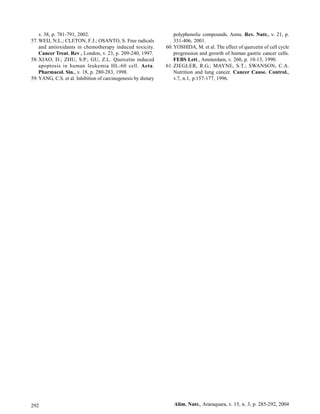 v. 38, p. 781-791, 2002.                                        polyphenolic compounds. Annu. Rev. Nutr., v. 21, p.
57. WEIJ, N.L.; CLETON, F.J.; OSANTO, S. Free radicals              331-406, 2001.
    and antioxidants in chemotherapy induced toxicity.          60. YOSHIDA, M. et al. The effect of quercetin of cell cycle
    Cancer Treat. Rev., London, v. 23, p. 209-240, 1997.            progression and growth of human gastric cancer cells.
58. XIAO, D.; ZHU, S.P.; GU, Z.L. Quercetin induced                 FEBS Lett., Amsterdam, v. 260, p. 10-13, 1990.
    apoptosis in human leukemia HL-60 cell. Acta.               61. ZIEGLER, R.G.; MAYNE, S.T.; SWANSON, C.A.
    Pharmacol. Sin., v. 18, p. 280-283, 1998.                       Nutrition and lung cancer. Cancer Cause. Control.,
59. YANG, C.S. et al. Inhibition of carcinogenesis by dietary       v.7, n.1, p.157-177, 1996.




292                                                                 Alim. Nutr., Araraquara, v. 15, n. 3, p. 285-292, 2004
 