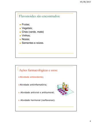 05/08/2013
4
Flavonoides são encontrados:
 Frutas;
 Vegetais;
 Chás (verde, mate)
 Vinhos;
 Nozes;
 Sementes e raízes.
Ações farmacológicas e usos:
Atividade antioxidante;
Atividade antiinflamatória;
 Atividade antiviral e antitumoral;
 Atividade hormonal (isoflavonas).
 