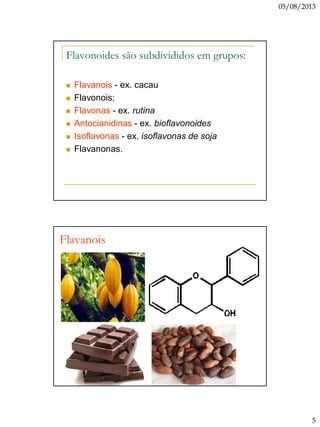 05/08/2013
5
Flavonoides são subdivididos em grupos:
 Flavanois - ex. cacau
 Flavonois;
 Flavonas - ex. rutina
 Antocianidinas - ex. bioflavonoides
 Isoflavonas - ex. isoflavonas de soja
 Flavanonas.
Flavanois
 