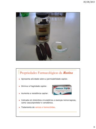 05/08/2013
8
Propriedades Farmacológicas da Rutina
 Apresenta atividade sobre a permeabilidade capilar.
 Diminui a fragilidade capilar.
 Aumenta a resistência capilar.
 Indicada em distúrbios circulatórios e doenças hemorrágicas,
como vasculoprotetor e venotônico.
 Tratamento de varizes e hemorróidas.
 