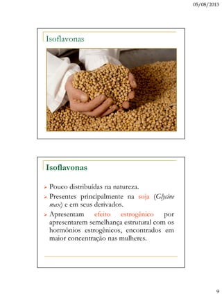 05/08/2013
9
Isoflavonas
Isoflavonas
 Pouco distribuídas na natureza.
 Presentes principalmente na soja (Glycine
max) e em seus derivados.
 Apresentam efeito estrogênico por
apresentarem semelhança estrutural com os
hormônios estrogênicos, encontrados em
maior concentração nas mulheres.
 