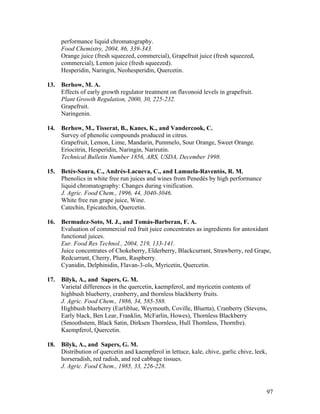 97
performance liquid chromatography.
Food Chemistry, 2004, 86, 339-343.
Orange juice (fresh squeezed, commercial), Grapefruit juice (fresh squeezed,
commercial), Lemon juice (fresh squeezed).
Hesperidin, Naringin, Neohesperidin, Quercetin.
13. Berhow, M. A.
Effects of early growth regulator treatment on flavonoid levels in grapefruit.
Plant Growth Regulation, 2000, 30, 225-232.
Grapefruit.
Naringenin.
14. Berhow, M., Tisserat, B., Kanes, K., and Vandercook, C.
Survey of phenolic compounds produced in citrus.
Grapefruit, Lemon, Lime, Mandarin, Pummelo, Sour Orange, Sweet Orange.
Eriocitrin, Hesperidin, Naringin, Narirutin.
Technical Bulletin Number 1856, ARS, USDA, December 1998.
15. Betés-Saura, C., Andrés-Lacueva, C., and Lamuela-Raventós, R. M.
Phenolics in white free run juices and wines from Penedés by high performance
liquid chromatography: Changes during vinification.
J. Agric. Food Chem., 1996, 44, 3040-3046.
White free run grape juice, Wine.
Catechin, Epicatechin, Quercetin.
16. Bermudez-Soto, M. J., and Tomás-Barberan, F. A.
Evaluation of commercial red fruit juice concentrates as ingredients for antoxidant
functional juices.
Eur. Food Res Technol., 2004, 219, 133-141.
Juice concentrates of Chokeberry, Elderberry, Blackcurrant, Strawberry, red Grape,
Redcurrant, Cherry, Plum, Raspberry.
Cyanidin, Delphinidin, Flavan-3-ols, Myricetin, Quercetin.
17. Bilyk, A., and Sapers, G. M.
Varietal differences in the quercetin, kaempferol, and myricetin contents of
highbush blueberry, cranberry, and thornless blackberry fruits.
J. Agric. Food Chem., 1986, 34, 585-588.
Highbush blueberry (Earliblue, Weymouth, Coville, Bluetta), Cranberry (Stevens,
Early black, Ben Lear, Franklin, McFarlin, Howes), Thornless Blackberry
(Smoothstem, Black Satin, Dirksen Thornless, Hull Thornless, Thornfre).
Kaempferol, Quercetin.
18. Bilyk, A., and Sapers, G. M.
Distribution of quercetin and kaempferol in lettuce, kale, chive, garlic chive, leek,
horseradish, red radish, and red cabbage tissues.
J. Agric. Food Chem., 1985, 33, 226-228.
 