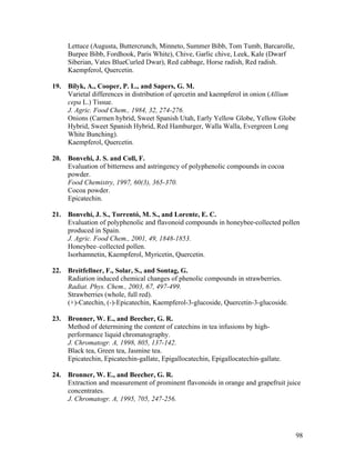 98
Lettuce (Augusta, Buttercrunch, Minneto, Summer Bibb, Tom Tumb, Barcarolle,
Burpee Bibb, Fordhook, Paris White), Chive, Garlic chive, Leek, Kale (Dwarf
Siberian, Vates BlueCurled Dwar), Red cabbage, Horse radish, Red radish.
Kaempferol, Quercetin.
19. Bilyk, A., Cooper, P. L., and Sapers, G. M.
Varietal differences in distribution of qercetin and kaempferol in onion (Allium
cepa L.) Tissue.
J. Agric. Food Chem., 1984, 32, 274-276.
Onions (Carmen hybrid, Sweet Spanish Utah, Early Yellow Globe, Yellow Globe
Hybrid, Sweet Spanish Hybrid, Red Hamburger, Walla Walla, Evergreen Long
White Bunching).
Kaempferol, Quercetin.
20. Bonvehi, J. S. and Coll, F.
Evaluation of bitterness and astringency of polyphenolic compounds in cocoa
powder.
Food Chemistry, 1997, 60(3), 365-370.
Cocoa powder.
Epicatechin.
21. Bonvehí, J. S., Torrentó, M. S., and Lorente, E. C.
Evaluation of polyphenolic and flavonoid compounds in honeybee-collected pollen
produced in Spain.
J. Agric. Food Chem., 2001, 49, 1848-1853.
Honeybee–collected pollen.
Isorhamnetin, Kaempferol, Myricetin, Quercetin.
22. Breitfellner, F., Solar, S., and Sontag, G.
Radiation induced chemical changes of phenolic compounds in strawberries.
Radiat. Phys. Chem., 2003, 67, 497-499.
Strawberries (whole, full red).
(+)-Catechin, (-)-Epicatechin, Kaempferol-3-glucoside, Quercetin-3-glucoside.
23. Bronner, W. E., and Beecher, G. R.
Method of determining the content of catechins in tea infusions by high-
performance liquid chromatography.
J. Chromatogr. A, 1998, 805, 137-142.
Black tea, Green tea, Jasmine tea.
Epicatechin, Epicatechin-gallate, Epigallocatechin, Epigallocatechin-gallate.
24. Bronner, W. E., and Beecher, G. R.
Extraction and measurement of prominent flavonoids in orange and grapefruit juice
concentrates.
J. Chromatogr. A, 1995, 705, 247-256.
 
