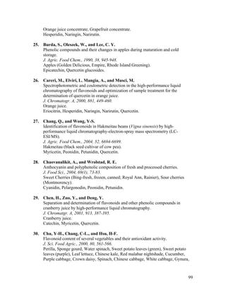 99
Orange juice concentrate, Grapefruit concentrate.
Hesperidin, Naringin, Narirutin.
25. Burda, S., Oleszek, W., and Lee, C. Y.
Phenolic compounds and their changes in apples during maturation and cold
storage.
J. Agric. Food Chem., 1990, 38, 945-948.
Apples (Golden Delicious, Empire, Rhode Island Greening).
Epicatechin, Quercetin glucosides.
26. Careri, M., Elviri, L. Mangia, A., and Musci, M.
Spectrophotometric and coulometric detection in the high-performance liquid
chromatography of flavonoids and optimization of sample treatment for the
determination of quercetin in orange juice.
J. Chromatogr. A, 2000, 881, 449-460.
Orange juice.
Eriocitrin, Hesperidin, Naringin, Narirutin, Quercetin.
27. Chang, Q., and Wong, Y-S.
Identification of flavonoids in Hakmeitau beans (Vigna sinensis) by high-
performance liquid chromatography-electron-spray mass spectrometry (LC-
ESI/MS).
J. Agric. Food Chem., 2004, 52, 6694-6699.
Hakmeitau (black seed cultivar of cow pea).
Myricetin, Peonidin, Petunidin, Quercetin.
28. Chaovanalikit, A., and Wrolstad, R. E.
Anthocyanin and polyphenolic composition of fresh and processed cherries.
J. Food Sci., 2004, 69(1), 73-83.
Sweet Cherries (Bing-fresh, frozen, canned; Royal Ann, Rainier), Sour cherries
(Montmorency).
Cyanidin, Pelargonodin, Peonidin, Petunidin.
29. Chen, H., Zuo, Y., and Deng, Y.
Separation and determination of flavonoids and other phenolic compounds in
cranberry juice by high-performance liquid chromatography.
J. Chromatgr. A, 2001, 913, 387-395.
Cranberry juice.
Catechin, Myricetin, Quercetin.
30. Chu, Y-H., Chang, C-L., and Hsu, H-F.
Flavonoid content of several vegetables and their antioxidant activity.
J. Sci. Food Agric., 2000, 80, 561-566.
Perilla, Sponge gourd, Water spinach, Sweet potato leaves (green), Sweet potato
leaves (purple), Leaf lettuce, Chinese kale, Red malabar nightshade, Cucumber,
Purple cabbage, Crown daisy, Spinach, Chinese cabbage, White cabbage, Gynura,
 