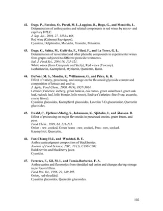 102
42. Dugo, P., Favoino, O., Presti, M. L.,Luppino, R., Dogo, G., and Mondello, L.
Determination of anthocyanins and related components in red wines by micro- and
capillary HPLC.
J. Sep. Sci., 2004, 27, 1458-1466.
Red wine (Cabernet Sauvignon).
Cyanidin, Delphinidin, Malvidin, Peonidin, Petunidin.
43. Dugo, G., Saitta, M., Guifrida, F., Vilasi, F., and La Torre, G. L.
Determination of resveratrol and other phenolic compounds in experimental wines
from grapes subjected to different pesticide treatments.
Ital. J. Food Sci., 2004,16, 305-321.
White wines (from Compania and Sicily), Red wines (Tuscany).
Isorhamnetin, Kaempferol, Myricetin, Quercetin, Rutin.
44. DuPont, M. S., Mondin, Z., Williamson, G., and Price, K. R.
Effect of variety, processing, and storage on the flavonoid glycoside content and
composition of lettuce and endive.
J. Agric. Food Chem., 2000, 48(9), 3957-3964.
Lettuce (Varieties: iceberg, green batavia, cos remus, green salad bowl, green oak
leaf, red oak leaf, lollo biondo, lollo rosso), Endive (Varieties: fine frisee, escarole,
coarse frisee).
Cyanidin glucosides, Kaempferol glucosides, Luteolin 7-O-glucuronide, Quercetin
glucosides.
45. Ewald, C., Fjelkner-Modig, S., Johansson, K., Sjöholm, I., and Ákesson. B.
Effect of processing on major flavonoids in processed onoins, green beans, and
peas.
Food Chem., 1999, 64, 231-235.
Onion - raw, cooked, Green beans - raw, cooked, Peas - raw, cooked.
Kaempferol, Quercetin,.
46. Fan-Chiang H-J., and Wrolstad, R. E.
Anthocyanin pigment composition of blackberries.
Journal of Food Science, 2005, 70 (3), C198-C202.
Balckberries and blackberry juice.
Cyanidin.
47. Ferreres, F., Gil, M. I., and Tomás-Barberán, F. A.
Anthocyanins and flavonoids from shredded red onion and changes during storage
in perforated films.
Food Res. Int., 1996, 29, 389-395.
Onion, red-shredded.
Cyanidin glucosides, Quercetin glucosides.
 