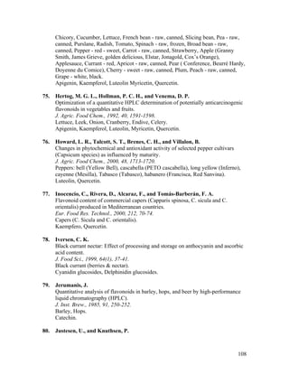 108
Chicory, Cucumber, Lettuce, French bean - raw, canned, Slicing bean, Pea - raw,
canned, Purslane, Radish, Tomato, Spinach - raw, frozen, Broad bean - raw,
canned, Pepper - red - sweet, Carrot - raw, canned, Strawberry, Apple (Granny
Smith, James Grieve, golden delicious, Elstar, Jonagold, Cox’s Orange),
Applesauce, Currant - red, Apricot - raw, canned, Pear ( Conference, Beurré Hardy,
Doyenne du Comice), Cherry - sweet - raw, canned, Plum, Peach - raw, canned,
Grape - white, black.
Apigenin, Kaempferol, Luteolin Myricetin, Quercetin.
75. Hertog, M. G. L., Hollman, P. C. H., and Venema, D. P.
Optimization of a quantitative HPLC determination of potentially anticarcinogenic
flavonoids in vegetables and fruits.
J. Agric. Food Chem., 1992, 40, 1591-1598.
Lettuce, Leek, Onion, Cranberry, Endive, Celery.
Apigenin, Kaempferol, Luteolin, Myricetin, Quercetin.
76. Howard, L. R., Talcott, S. T., Brenes, C. H., and Villalon, B.
Changes in phytochemical and antioxidant activity of selected pepper cultivars
(Capsicum species) as influenced by maturity.
J. Agric. Food Chem., 2000, 48, 1713-1720.
Peppers: bell (Yellow Bell), cascabella (PETO cascabella), long yellow (Inferno),
cayenne (Mesilla), Tabasco (Tabasco), habanero (Francisca, Red Sanvina).
Luteolin, Quercetin.
77. Inocencio, C., Rivera, D., Alcaraz, F., and Tomás-Barberán, F. A.
Flavonoid content of commercial capers (Capparis spinosa, C. sicula and C.
orientalis) produced in Mediterranean countries.
Eur. Food Res. Technol., 2000, 212, 70-74.
Capers (C. Sicula and C. orientalis).
Kaempfero, Quercetin.
78. Iversen, C. K.
Black currant nectar: Effect of processing and storage on anthocyanin and ascorbic
acid content.
J. Food Sci., 1999, 64(1), 37-41.
Black currant (berries & nectar).
Cyanidin glucosides, Delphinidin glucosides.
79. Jerumanis, J.
Quantitative analysis of flavonoids in barley, hops, and beer by high-performance
liquid chromatography (HPLC).
J. Inst. Brew., 1985, 91, 250-252.
Barley, Hops.
Catechin.
80. Justesen, U., and Knuthsen, P.
 