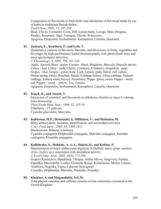 109
Composition of flavonoids in fresh herbs and calculation of flavonoid intake by use
of herbs in traditional Danish dishes.
Food Chem., 2001, 73, 245-250.
Basil, Chives, Coriander, Cress, Dill, Lemon balm, Lovage, Mint, Oregano,
Parsley, Rosemary, Sage, Tarragon, Thyme, Watercress.
Apigenin, Hesperetin, Isorhamnetin, Kaempferol, Luteolin, Quercetin.
81. Justesen, U., Knuthsen, P., and Leth, T.
Quantitative analysis of flavonols, flavones, and flavonones in fruits, vegetables and
beverages by high-performance liquid chromatography with photo-diode array and
mass spectrometric detection.
J. Chromatogr. A, 1998, 799, 101-110.
Apple, Apricot, Bean - green, Currant - black, Blueberry, Broccoli, Brussels sprout,
Celery - leaf, Celery - stalk, Cherry, Cowberry, Cranberry, Grapefruit - pulp,
Grapes - blue, Grapes - green, Kale, Leek, Lemon -pulp, Onion -red, yellow ,
Onion-spring, Oran), Rosebud, Salads (Cabbage lettuce, China cabbage, Oxheart
cabbage, Iceberg salad, Savoy), Strawberry, Peppe- green, sweet, Pepper - sweet
red, Pepper - sweet - yellow, Tea, Tomato.
Apigenin, Hesperetin, Isorhamnetin, Kaempferol, Luteolin, Quercetin.
82. Kaack, K., and Austed, T.
Interaction of vitamin C and flavonoids in elderberry (Sambucus nigra L.) during
juice processing.
Plant Foods Hum. Nutr., 1998, 52, 187-19.
Elderberry - 13 cultivars.
Cyanidin glucosides, Quercetin.
83. Kahkonen, M.P., Heinamaki, J., Ollilainen, V., and Heinonen, M.
Berry anthocyanins: Isolation, identification, and antioxidant activities.
J. Sci. Food Agric., 2003, 83, 1403-1411.
Blackcurrant, Bilberry, Cowberry.
Cyanidin conjugates, Delphinidin conjugates, Malvidin conjugates, Peonidin
conjugates, Petunidin conjugates.
84. Kallithraka, S., Mohdaly, A. A-A., Makris, D., and Kefalas, P.
Determination of major anthocyanin pigments in Hellenic native grape varieties
(Vitis vinifera sp.): association with antiradical activity.
J. Food Comp. Anal., 2005, 18(5), 375-386.
Grapes (Xinomavro, Mandilaria, Thrapsa, Aidani Mavro, Sangivese, Pardala,
Papadiko, Mavrodafni, Liatiko, Grenache Rouge, Karlachanas, Merlot, Limnio,
Araklinos, Negoska, Vapsa, Cabernet Sauvignon).
Cyanidin, Delphinidin, Malvidin, Petunidin, Peonidin.
85. Khokhar, S. and Magnusdottir, S.G.M.
Total phenol, catechin, and caffeine contents of teas commonly consumed in the
United Kingdom.
 