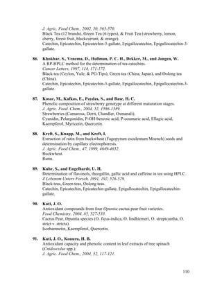 110
J. Agric. Food Chem., 2002, 50, 565-570.
Black Tea (12 brands), Green Tea (6 types), & Fruit Tea (strawberry, lemon,
cherry, forest fruit, blackcurrant, & orange).
Catechin, Epicatechin, Epicatechin-3-gallate, Epigallocatechin, Epigallocatechin-3-
gallate.
86. Khokhar, S., Venema, D., Hollman, P. C. H., Dekker, M., and Jongen, W.
A RP-HPLC method for the determination of tea catechins.
Cancer Letters, 1997, 114, 171-172.
Black tea (Ceylon, Yule, & PG-Tips), Green tea (China, Japan), and Oolong tea
(China).
Catechin, Epicatechin, Epicatechin-3-gallate, Epigallocatechin, Epigallocatechin-3-
gallate.
87. Kosar, M., Kafkas, E., Paydas, S., and Base, H. C.
Phenolic composition of strawberry genotype at different maturation stages.
J. Agric. Food. Chem., 2004, 52, 1586-1589.
Strawberries (Camarosa, Dorit, Chandler, Osmanali).
Cyanidin, Pelargonidin, P-OH-benzoic acid, P-coumaric acid, Ellagic acid,
Kaempferol, Myricetin, Quercetin.
88. Kreft, S., Knapp, M., and Kreft, I.
Extraction of rutin from buckwheat (Fagopyrum esculentum Moench) seeds and
determination by capillary electrophoresis.
J. Agric. Food Chem., 47, 1999, 4649-4652.
Buckwheat.
Rutin.
89. Kuhr, S., and Engelhardt, U. H.
Determination of flavonols, theogallin, gallic acid and caffeine in tea using HPLC.
Z Lebensm Unters Forsch, 1991, 192, 526-529.
Black teas, Green teas, Oolong teas.
Catechin, Epicatechin, Epicatechin-gallate, Epigallocatechin, Epigallocatechin-
gallate.
90. Kuti, J. O.
Antioxidant compounds from four Opuntia cactus pear fruit varieties.
Food Chemistry, 2004, 85, 527-533.
Cactus Pear, Opuntia species (O. ficus-indica, O. lindhiemeri, O. streptcantha, O.
strict v. stricta).
Isorhamnetin, Kaempferol, Quercetin.
91. Kuti, J. O., Konuru, H. B.
Antioxidant capacity and phenolic content in leaf extracts of tree spinach
(Cnidoscolus spp.).
J. Agric. Food Chem., 2004, 52, 117-121.
 