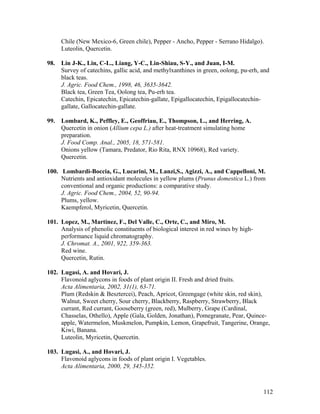 112
Chile (New Mexico-6, Green chile), Pepper - Ancho, Pepper - Serrano Hidalgo).
Luteolin, Quercetin.
98. Lin J-K., Lin, C-L., Liang, Y-C., Lin-Shiau, S-Y., and Juan, I-M.
Survey of catechins, gallic acid, and methylxanthines in green, oolong, pu-erh, and
black teas.
J. Agric. Food Chem., 1998, 46, 3635-3642.
Black tea, Green Tea, Oolong tea, Pu-erh tea.
Catechin, Epicatechin, Epicatechin-gallate, Epigallocatechin, Epigallocatechin-
gallate, Gallocatechin-gallate.
99. Lombard, K., Peffley, E., Geoffriau, E., Thompson, L., and Herring, A.
Quercetin in onion (Allium cepa L.) after heat-treatment simulating home
preparation.
J. Food Comp. Anal., 2005, 18, 571-581.
Onions yellow (Tamara, Predator, Rio Rita, RNX 10968), Red variety.
Quercetin.
100. Lombardi-Boccia, G., Lucarini, M., Lanzi,S., Agizzi, A., and Cappelloni, M.
Nutrients and antioxidant molecules in yellow plums (Prunus domestica L.) from
conventional and organic productions: a comparative study.
J. Agric. Food Chem., 2004, 52, 90-94.
Plums, yellow.
Kaempferol, Myricetin, Quercetin.
101. Lopez, M., Martinez, F., Del Valle, C., Orte, C., and Miro, M.
Analysis of phenolic constituents of biological interest in red wines by high-
performance liquid chromatography.
J. Chromat. A., 2001, 922, 359-363.
Red wine.
Quercetin, Rutin.
102. Lugasi, A. and Hovari, J.
Flavonoid aglycons in foods of plant origin II. Fresh and dried fruits.
Acta Alimentaria, 2002, 31(1), 63-71.
Plum (Redskin & Besztercei), Peach, Apricot, Greengage (white skin, red skin),
Walnut, Sweet cherry, Sour cherry, Blackberry, Raspberry, Strawberry, Black
currant, Red currant, Gooseberry (green, red), Mulberry, Grape (Cardinal,
Chasselas, Othello), Apple (Gala, Golden, Jonathan), Pomegranate, Pear, Quince-
apple, Watermelon, Muskmelon, Pumpkin, Lemon, Grapefruit, Tangerine, Orange,
Kiwi, Banana.
Luteolin, Myricetin, Quercetin.
103. Lugasi, A., and Hovari, J.
Flavonoid aglycons in foods of plant origin I. Vegetables.
Acta Alimentaria, 2000, 29, 345-352.
 