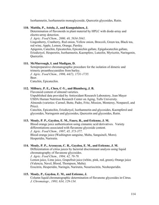 114
Isorhamnetin, Isorhamnetin monoglycoside, Quercetin glycosides, Rutin.
110. Mattila, P., Astola, J., and Kumpulainen, J.
Determination of flavonoids in plant material by HPLC with diode-array and
electro-array detection.
J. Agric. Food Chem., 2000, 48, 5834-5841.
Lingonberry, Cranberry, Red onion, Yellow onion, Broccoli, Green tea, Black tea,
red wine, Apple, Lemon, Orange, Parsley.
Apigenin, Catechin, Epicatechin, Epicatechin gallate, Epigalocatechin gallate,
Eriodictyol, Hesperetin, Isorhamnetin, Kaempfero, Luteolin, Myricetin, Naringenin,
Quercetin.
111. McMurrough, I. and Madigan, D.
Semipreparative chromatographic procedure for the isolation of dimeric and
trimeric proanthocyanidins from barley.
J. Agric. Food Chem., 1996, 44(7), 1731-1735.
Beer.
Catechin, Epicatechin.
112. Milbury, P. E., Chen, C-Y., and Blumberg, J. B.
Flavonoid content of almond varieties.
Unpublished data provided by Antioxidant Research Laboratory, Jean Mayer
USDA Human Nutrition Research Center on Aging, Tufts University.
Almonds (varieties: Carmel, Butte, Padre, Fritz, Mission, Monterey, Nonpareil, and
Price).
Catechin, Epicatechin, Eriodictyol, Isorhamnetin and glycosides, Kaempferol and
glycosides, Naringenin and glycosides, Quercetin and glycosides, Rutin.
113. Mouly, P. P., Gaydou, E. M., Faure, R., and Estienne, J. M.
Blood orange juice authentication using cinnamic acid derivatives. Variety
differentiations associated with flavanone glycoside content.
J. Agric. Food Chem., 1997, 45, 373-377.
Blood orange juice (Washington sanguine, Malta, Sanguineli, Moro).
Hesperidin, Narirutin.
114. Mouly, P. P., Arzouyan, C. R., Gaydou, E. M., and Estienne, J. M.
Differentiation of citrus juices by factorial discriminant analysis using liquid
chromatography of flavanone glycosides.
J. Agric. Food Chem., 1994, 42, 70-79.
Lemon juice, Lime juice, Grapefruit juice (white, pink, red, green), Orange juice
(Valencia, Navel, Blood, Thompson, Malta).
Erocitrin, Hesperidin, Naringin, Narirutin, Neoeriocitrin, Neohesperidin.
115. Mouly, P., Gaydou, E. M., and Estienne, J.
Column liquid chromatographic determination of flavanone glycosides in Citrus.
J. Chromatogr., 1993, 634, 129-134.
 