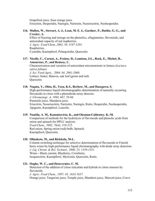115
Grapefruit juice, Sour orange juice.
Eriocitrin, Hesperidin, Naringin, Narirutin, Neoeriocitrin, Neohesperidin.
116. Mullen, W., Stewart, A. J., Lean, M. E. J., Gardner, P., Duthie, G. G., and
Crozier, A.
Effect of freezing and storage on the phenolics, ellagitannins, flavonoids, and
antioxidant capacity of red raspberries.
J. Agric. Food Chem.,2002, 50, 5197-5201.
Raspberries.
Cyanidin, Kaempferol, Pelargonidin, Quercetin.
117. Nicolle, C., Carnat, A., Fraisse, D., Lamison, J-L., Rock, E., Michel, H.,
Amouroux, P., and Remesy, C.
Characterization and variation of antioxidant micronutrients in lettuce (Lactuca
sativa folium).
J. Sci. Food Agric., 2004, 84, 2061-2069.
Lettuce: butter, Batavia, oak leaf (green and red).
Quercetin.
118. Nogata, Y., Ohta, H., Yoza, K-I., Berhow, M., and Hasegawa, S.
High-performance liquid chromatographic determination of naturally occurring
flavonoids in citrus with a photodiode-array detector.
J. Chromatogr. A, 1994, 667, 59-66.
Pummelo juice, Mandarin juice.
Eriocitrin, Neoeriocitrin, Narirutin, Naringin, Rutin, Hesperidin, Neohesperidin,
Apigenin, Kaempferol, Luteolin.
119. Nuutila, A. M., Kammiovirta, K., and Oksman-Caldentey, K.-M.
Comparison of methods for the hydrolysis of flavonoids and phenolic acids from
onion and spinach for HPLC analysis.
Food Chem., 2002, 76(4), 519-525.
Red onion, Spring onion (red)-bulb, Spinach.
Kaempferol, Quercetin.
120. Ollanketo, M., and Riekkola, M-L.
Column-switching technique for selective determination of flavonoids in Finnish
berry wines by high-performance liquid chromatography with diode array detection.
J. Liq. Chrom. & Rel. Technol., 2000, 23, 1339-1351.
Wines - Black currant, Blueberry, Crowberry.
Isoquercitrin, Kaempferol, Myricetin, Quercetin, Rutin.
121. Ooghe, W. C., and Detavernier, C. M.
Detection of the addition of citrus reticulata and hybrids to citrus sinensis by
flavonoids.
J. Agric. Food Chem., 1997, 45, 1633-1637.
Orange juice, Tangerine juice, Temple juice, Mandarin juice, Murcott juice, Cravo
 