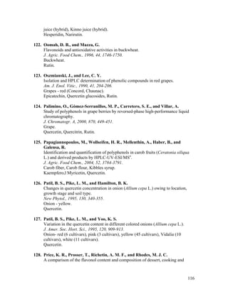 116
juice (hybrid), Kinno juice (hybrid).
Hesperidin, Narirutin.
122. Oomah, D. B., and Mazza, G.
Flavonoids and antioxidative activities in buckwheat.
J. Agric. Food Chem., 1996, 44, 1746-1750.
Buckwheat.
Rutin.
123. Oszmianski, J., and Lee, C. Y.
Isolation and HPLC determination of phenolic compounds in red grapes.
Am. J. Enol. Vitic., 1990, 41, 204-206.
Grapes - red (Concord, Chaunac).
Epicatechin, Quercetin glucosides, Rutin.
124. Palimino, O., Gómez-Serranillos, M. P., Carretero, S. E., and Villar, A.
Study of polyphenols in grape berries by reversed-phase high-performance liquid
chromatography.
J. Chromatogr. A, 2000, 870, 449-451.
Grape.
Quercetin, Quercitrin, Rutin.
125. Papagiannopoulos, M., Wollseifen, H. R., Mellenthin, A., Haber, B., and
Galensa, R.
Identification and quantification of polyphenols in carob fruits (Ceratonia siliqua
L.) and derived products by HPLC-UV-ESI/MSn
.
J. Agric. Food Chem., 2004, 52, 3784-3791.
Carob fiber, Carob flour, Kibbles syrup.
Kaempfero,l Myricetin, Quercetin.
126. Patil, B. S., Pike, L. M., and Hamilton, B. K.
Changes in quercetin concentration in onion (Allium cepa L.) owing to location,
growth stage and soil type.
New Phytol., 1995, 130, 340-355.
Onion - yellow.
Quercetin.
127. Patil, B. S., Pike, L. M., and Yoo, K. S.
Variation in the quercetin content in different colored onions (Allium cepa L.).
J. Amer. Soc. Hort. Sci., 1995, 120, 909-913.
Onion- red (6 cultivars), pink (3 cultivars), yellow (45 cultivars), Vidalia (10
cultivars), white (11 cultivars).
Quercetin.
128. Price, K. R., Prosser, T., Richetin, A. M. F., and Rhodes, M. J. C.
A comparison of the flavonol content and composition of dessert, cooking and
 
