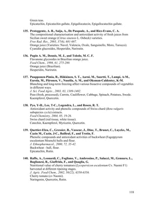118
Green teas.
Epicatechin, Epicatechin gallate, Epigallocatecin, Epigallocatechin gallate.
135. Proteggente, A. R., Saija, A., De Pasquale, A., and Rice-Evans, C. A.
The compositional characterisation and antioxidant activity of fresh juices from
Sicilian sweet orange (Citrus sinensis L. Osbeck) varieties.
Free Rad. Res., 2003, 37(6), 681-687.
Orange juice (Varieties: Navel, Valencia, Ovale, Sanguinello, Moro, Tarocco).
Cyanidin glucosides, Hesperidin, Narirutin.
136. Pupin A. M., Dennis, M. J., and Toledo, M. C. F.
Flavanone glycosides in Brazilian orange juice.
Food Chem., 1998, 61, 275-280.
Orange juice (Brazilian).
Hesperidin, Narirutin.
137. Puupponen-Pimia, R., Häkkinen, S. T., Aarni, M., Suortti, T., Lampi, A-M.,
Eurola, M., Piironen, V., Nuutila, A. M., and Oksman-Caldentey, K-M.
Blanching and long-term freezing affect various bioactive compounds of vegetables
in different ways.
J. Sci. Food Agric., 2003, 83, 1389-1402.
Peas (fresh, processed), Carrots, Cauliflower, Cabbage, Spinach, Potatoes, Swede.
Kaempferol, Quercetin.
138. Pyo, Y-H., Lee, T-C., Logendra, L., and Rosen, R. T.
Antioxidant activity and phenolic compounds of Swiss chard (Beta vulgaris
subspecies cycla) extracts.
Food Chemistry, 2004, 85, 19-26.
Swiss chard (red tissue, white tissue).
Catechin, Kaempferol, Myricetin, Quercetin.
139. Quettier-Eleu, C., Gressier, B., Vasseur, J., Dine, T., Brunet, C., Luyckx, M.,
Cazin M., Cazin, J-C., Bailleul, F., and Trotin, F.
Phenolic compounds and antioxidant activities of buckwheat (Fagoppyrum
esculentum Moench) hulls and flour.
J. Ethnopharmacol., 2000, 72, 35-42.
Buckwheat - hull, flour.
Epicatechin, Rutin.
140. Raffo, A., Leonardi, C., Fogliano, V., Ambrosino, P., Salucci, M., Gennaro, L.,
Buglianesi, R., Giuffrida, F., and Quaglia, G.
Nutritional value of cherry tomatoes (Lycopersicon esculentum Cv. Naomi F1)
harvested at different ripening stages.
J. Agric. Food Chem., 2002, 50(22), 6550-6556.
Cherry tomato (cv Naomi).
Naringenin, Quercetin, Rutin.
 