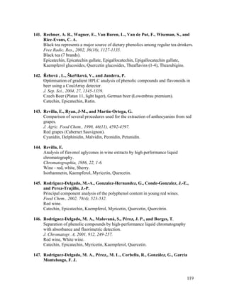 119
141. Rechner, A. R., Wagner, E., Van Buren, L., Van de Put, F., Wiseman, S., and
Rice-Evans, C. A.
Black tea represents a major source of dietary phenolics among regular tea drinkers.
Free Radic. Res., 2002, 36(10), 1127-1135.
Black tea (7 brands).
Epicatechin, Epicatechin gallate, Epigallocatechin, Epigallocatechin gallate,
Kaempferol glucosides, Quercetin glucosides, Theaflavins (1-4), Thearubigins.
142. Řehová , L., Škeřiková, V., and Jandera, P.
Optimisation of gradient HPLC analysis of phenolic compounds and flavonoids in
beer using a CoulArray detector.
J. Sep. Sci., 2004, 27, 1345-1359.
Czech Beer (Platan 11, light lager), German beer (Lowenbrau premium).
Catechin, Epicatechin, Rutin.
143. Revilla, E., Ryan, J-M., and Martin-Ortega, G.
Comparison of several procedures used for the extraction of anthocyanins from red
grapes.
J. Agric. Food Chem., 1998, 46(11), 4592-4597.
Red grapes (Cabernet Sauvignon).
Cyanidin, Delphinidin, Malvidin, Peonidin, Petunidin.
144. Revilla, E.
Analysis of flavonol aglycones in wine extracts by high performance liquid
chromatography.
Chromatographia, 1986, 22, 1-6.
Wine - red, white, Sherry.
Isorhamnetin, Kaempferol, Myricetin, Quercetin.
145. Rodriguez-Delgado, M.-A., Gonzalez-Hernandez, G., Conde-Gonzalez, J.-E.,
and Perez-Trujillo, J.-P.
Principal component analysis of the polyphenol content in young red wines.
Food Chem., 2002, 78(4), 523-532.
Red wine.
Catechin, Epicatechin, Kaempferol, Myricetin, Quercetin, Quercitrin.
146. Rodríguez-Delgado, M. A., Malovaná, S., Pérez, J. P., and Borges, T.
Separation of phenolic compounds by high-performance liquid chromatography
with absorbance and fluorimetric detection.
J. Chromatogr. A, 2001, 912, 249-257.
Red wine, White wine.
Catechin, Epicatechin, Myricetin, Kaempferol, Quercetin.
147. Rodríguez-Delgado, M. A., Pérez,, M. L., Corbella, R., González, G., García
Montelongo, F. J.
 
