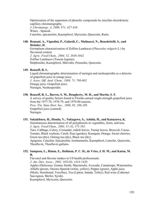 120
Optimization of the separation of phenolic compounds by micellar electokinetic
capillary chromatography.
J. Chromatogr. A, 2000, 871, 427-438.
Wines - Spanish.
Catechin, epicatechin, Kaempferol, Myricetin, Quercetin, Rutin.
148. Romani, A., Vignolini, P., Galardi, C., Mulinacci, N., Benedettelli, S., and
Heimler, D.
Germplasm characterization of Zolfino Landraces (Phaseolus vulgaris L.) by
flavonoid content.
J. Agric. Food Chem., 2004, 52, 3838-3842.
Zolfino Landraces (Tuscan legume).
Delphinidin, Kaempferol, Malvidin, Petunidin, Quercetin.
149. Rouseff, R. L.
Liquid chromatographic determination of naringin and neohesperidin as a detector
of grapefruit juice in orange juice.
J. Assoc. Off. Anal. Chem., 1988, 71, 798-802.
Orange juice, Grapefruit juice.
Naringin, Neohesperidin.
150. Rouseff, R. L., Barros, S. M., Dougherty, M. H., and Martin, S. F.
A survey of quality factors found in Florida canned single-strength grapefruit juice
from the 1977-78, 1978-79, and 1979-80 seasons.
Proc. Fla. State Hort. Soc., 1980, 93, 286-289.
Grapefruit juice (canned).
Naringin.
151. Sakakibara, H., Honda, Y., Nakagawa, S., Ashida, H., and Kanazawa, K.
Simultaneous determination of all polyphenols in vegetables, fruits, and teas.
J. Agric. Food Chem., 2003, 51 (3), 571-581.
Taro, Cabbage, Celery, Coriander, radish leaves, Turnip leaves, Broccoli, Cacao,
Tomato, Black soybean, Carob, Peas (garden), Kumquat, Orange, Sweet cherries,
Green tea (dry), Oolong tea (dry), Black tea (dry).
Apigenin, Catechin, Epicatechin, Isorhamnetin, Kaempferol, Luteolin, Quercetin,
Theaflavin, Theaflavin gallates.
152. Sampson, L., Rimm, E., Hollman, P. C. H., de Vries, J. H. M., and Katan, M.
B.
Flavonol and flavone intakes in US health professionals.
J. Am. Diet. Assoc., 2002, 102(10), 1414-1420.
Apples (Delicious, Granny Smith, Macintosh), Avocado, Cantaloupe, Watermelon,
Alfalfa sprouts, Onions-Spanish (white, yellow), Pepper (green), Apple juice
(Motts, Storebrand, Veryfine), Tea (Lipton, Salada, Tetley), Red wine (Cabernet
Sauvignon, Merlot, Syrah).
Kaempferol, Myricetin, Quercetin.
 