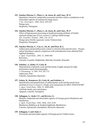 121
153. Sanchez-Moreno, C., Plaza, L., de Ancos, B., and Cano., M. P.
Quantitative bioactive compounds assessment and their relative contribution to the
antioxidant capacity of commercial orange juices.
J. Sci. Food Agric., 2003, 83(5), 430-439.
Orange juice.
Hesperetin, Naringenin.
154. Sanchez-Moreno, C., Plaza, L., de Ancos, B., and Cano., M. P.
Effect of high-pressure processing on health-promoting attributes of freshly
squeezed orange juice (Citrus sinensis L.) during chilled storage.
Eur. Food Res. Technol., 2003, 216, 18-22.
Orange juice (freshly squeezed, variety Valencia late).
Hesperetin, Naringenin.
155. Sanchez-Moreno, C., Cao, G., Ou, B., and Prior, R. L.
Anthocyanin and proanthocyanin content in selected white and red wines. Oxygen
radical absorbance capacity comparison with nontraditional wines obtained from
highbush blueberry.
J. Agric. Food Chem., 2003, 51, 4889-486.
Red wines.
Catechin, Cyanidin, Delphinidin, Malvidin, Peonidin, Petunidin.
156. Schieber, A., Keller, P., Carle, R.
Determination of phenolic acids and flavonoids of apple and pear by high-
performance liquid chromatography.
J. Chromatogr. A, 2001, 910, 265-273.
Apple juice, Pear.
Catechin, Epicatechin, Quercetin.
157. Schutz, K., Kammerer, D., Carle, R., and Schieber, A.
Identification and quantification of caffeoylquinic acids and flavonoids from
artichoke (Cynara scolymus L.) heads, juice and pomace by HPLC-DAD-ESI/MSn
.
J. Agric. Food Chem., 2004, 52, 4090-4096.
Artichoke heads, juice and pomace.
Apigenin, Luteolin, Naringenin.
158. Sellappan, S., Akoh, C.C., and Krewer, G.
Phenolic compounds and antioxidant capacity of Georgia-grown blueberries and
blackberries.
J. Agric. Food Chem., 2002, 50(8), 2432-2438.
Blueberries (Rabbiteye & Southern highbush), Blackberries.
Catechin, Epicatechin, Kaempferol, Myricetin, Quercetin.
159. Sellappan, S. and Akoh, C.
Flavonoids and antioxidant capacity of Georgia-grown Vidalia onions.
 