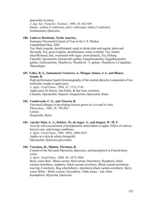 125
glucosides in onion.
J. Jap. Soc. Food Sci. Technol., 1996, 43, 642-649.
Onion - yellow (7 cultivars), red (1 cultivatar), white (3 cultivars).
Isorhamnetin, Quercetin.
180. Unilever Bestfoods, North America.
Summary Flavonoid Content of Teas in the U.S. Market.
Unpublished Data, 2002.
Tea, black (regular, decaffeinated, ready to drink (diet and regular, plain and
flavored), Tea, green (regular, decaffeinated, ready to drink), Tea, instant
(decaffeinated, diet, sweetened with sugar, unsweetened), Tea, Oolong.
Catechin, Epicatechin, Epicatechin gallate, Epigallocatechin, Epigallocatechin
gallate, Gallocatechin, Theaflavin, Theaflavin –3- gallate, Theaflavin-3,3 digallate,
Thearubigin.
181. Valles, B. S., Santamaria Victorero, J., Mangas Alonso, J. J., and Blanco
Gomis, D.
High-performance liquid chromatography of the neutral phenolic compounds of low
molecular weight in apple juice.
J. Agric. Food Chem., 1994, 42, 2732-2736.
Apple juice (N Senora, San Pedro, & San Juan varieties).
Catechin, Epicatechin, Hyperin, Isoquercitrin, Quercetrin, Rutin.
182. Vandercook, C. E., and Tisserat, B.
Flavonoid changes in developing lemons grown in vivo and in vitro.
Phytochem., 1989, 28, 799-803.
Lemon.
Hesperidin, Rutin.
183. van der Sluis, A. A., Dekker, M., de Jager, A., and Jongen, W. M. F.
Activity and concentration of polyphenolic antioxidants in apple: Effect of cultivar,
harvest year, and storage conditions.
J. Agric. Food Chem., 2001, 49(8), 3606-3613.
Apples-w/o skin & whole (Jonagold)
Epicatechin, Quercetin glycosides.
184. Vuorinen, H., Määttä, Törrönen, R.
Content of the flavonols Myricetin, Quercetin, and Kaempferol in Finnish berry
wines.
J. Agric. Food Chem., 2000, 48, 2675-2680.
Berry wines Red - Black currant, Red currant, Strawberry, Raspberry, black
currant-strawberry, raspberry, black currant-crowberry, Black currant-crowberry-
rose hip, Crowberry, Bog whortleberry- strawberry-black currant-crowberry, Berry
wines White - White currant, Gooseberry. Table wines – red, white.
Kaempferol, Myricetin, Quercetin.
 
