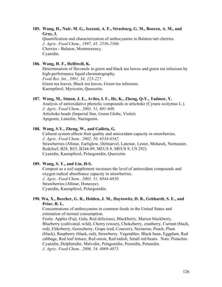 126
185. Wang, H., Nair. M. G., Iezzoni, A. F., Strasburg, G. M., Booren, A. M., and
Gray, I.
Quantification and characterization of anthocyanins in Balaton tart cherries.
J. Agric. Food Chem., 1997, 45, 2556-2560.
Cherries - Balaton, Montmorency.
Cyanidin.
186. Wang, H. F., Helliwell, K.
Determination of flavonols in green and black tea leaves and green tea infusions by
high-performance liquid chromatography.
Food Res. Int., 2001, 34, 223-227.
Green tea leaves, Black tea leaves, Green tea infusions.
Kaempferol, Myricetin, Quercetin.
187. Wang, M., Simon, J. E., Aviles, I. F., He, K., Zheng, Q-Y., Tadmor, Y.
Analysis of antioxidative phenolic compounds in artichoke (Cynara scolymus L.).
J. Agric. Food Chem., 2003, 51, 601-608.
Artichoke heads (Imperial Star, Green Globe, Violet).
Apigenin, Luteolin, Naringenin.
188. Wang, S.Y., Zheng, W., and Galleta, G.
Cultural system affects fruit quality and antioxidant capacity in strawberries.
J. Agric. Food Chem., 2002, 50, 6534-6542.
Strawberries (Allstar, Earliglow, Delmarvel, Latestar, Lester, Mohawk, Norteaster,
Redchief, B28, B35, B244-89, MEUS 8, MEUS 9, US 292).
Cyanidin, Kaempferol, Pelargonidin, Quercetin.
189. Wang, S. Y., and Lin, H-S.
Compost as a soil supplement increases the level of antioxidant compounds and
oxygen radical absorbance capacity in strawberries.
J. Agric. Food Chem., 2003, 51, 6844-6850.
Strawberries (Allstar, Honeoye).
Cyanidin, Kaempferol, Pelargonidin.
190. Wu, X., Beecher, G. R., Holden, J. M., Haytowitz, D. B., Gebhardt, S. E., and
Prior, R. L.
Concentrations of anthocyanins in common foods in the United States and
estimation of normal consumption.
Fruits: Apples (Fuji, Gala, Red delicious), Blackberry, Marion blackberry,
Blueberry (cultivated, wild), Cherry (sweet), Chokeberry, cranberry, Currant (black,
red), Elderberry, Gooseberry, Grape (red, Concore), Nectarine, Peach, Plum
(black), Raspberry (black, red), Strawberry. Vegetables: Black bean, Eggplant, Red
cabbage, Red leaf lettuce, Red onion, Red radish, Small red beans. Nuts: Pistachio.
Cyanidin, Delphinidin, Malvidin, Pelagonidin, Peonidin, Petunidin.
J. Agric. Food Chem., 2006, 54, 4069-4075.
 