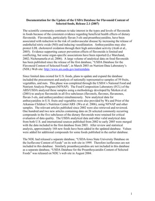 1
Documentation for the Update of the USDA Database for Flavonoid Content of
Selected foods, Release 2.1 (2007)
The scientific community continues to take interest in the types and levels of flavonoids
in foods because of the consistent evidence regarding beneficial health effects of dietary
flavonoids. Flavonoids, particularly flavan-3-ols and proanthocyanidins, have been
associated with reduction in the risk of cardiovascular disease by increasing the release of
endothelial nitric oxide (NO) and inducing vasodilatation. Anthocyanidins may also
protect LDL cholesterol oxidation through their high antioxidant activity (Arab et al.,
2005). Evidence supporting cancer prevention effects of flavonoids is limited and
conflicting, but some organ-specific associations have been reported (Le Marchand,
2002; Nichenametla et al; 2006). A large volume of analytical data on food flavonoids
has been published since the release of the first database, “USDA Database for the
Flavonoid Content of Selected Foods”, in March 2003 on Nutrient Data Laboratory’s
(NDL) Web site: http://www.ars.usda.gov/nutrientdata.
Since limited data existed for U.S. foods, plans to update and expand the database
included the procurement and analysis of nationally representative samples of 59 fruits,
vegetables, and nuts. This phase was completed through the USDA’s National Food and
Nutrient Analysis Program (NFNAP). The Food Composition Laboratory (FCL) of the
ARS/USDA analyzed these samples using a methodology developed by Merken et al.
(2001) to analyze flavonoids in all five subclasses (flavonols, flavones, flavanones,
flavan-3-ols, and anthocyanidins) simultaneously. New analytical data for
anthocyanidins in U.S. fruits and vegetables were also provided by Wu and Prior of the
Arkansas Children’s Nutrition Center/ARS (Wu et al. 2006), using NFNAP and other
samples. The relevant articles published since 2002 were also retrieved and reviewed.
One hundred and two new articles containing data on 26 selected commonly occurring
compounds in the five subclasses of the dietary flavonoids were retained for critical
evaluation of data quality. The USDA analytical data and other valid analytical data
from both U.S. and international sources published from 2002 to early 2005 were merged
with the data included in the first database from 2003. After review and statistical
analysis, approximately 168 new foods have been added in the updated database. Values
were added for additional compounds for some foods published in the earlier database.
The NDL had released a separate database, “USDA-Iowa State University Database on
the Isoflavone Content of Foods” on its web site in 1999. Therefore isoflavones are not
included in this database. Similarly proanthocyanidins are not included in this database
as a separate database, “USDA Database for the Proanthoycanidin Content of Selected
Foods” was released on NDL’s web site in August 2004.
 
