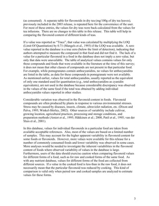 3
(as consumed). A separate table for flavonoids in dry tea (mg/100g of dry tea leaves),
previously included in the 2003 release, is repeated here for the convenience of the user.
For most of these entries, the values for dry teas were back-calculated from the values for
tea infusions. There are no changes to this table in this release. This table will help in
comparing the flavonoid content of different kinds of teas.
If a value was reported as “Trace”, that value was calculated by multiplying the LOQ
(Limit Of Quantitation) by 0.71 (Mangels et al., 1993) if the LOQ was available. A zero
value reported in the database is a true zero (below the limit of detection), indicating that
authors attempted to measure the compound in that food and did not find it. The lack of a
value for a particular flavonoid in a food in the database does not imply a zero value, but
only that data were unavailable. The table of analytical values contains values for only
those compounds and foods that were available in the literature at the time of this survey;
it does not mean that other classes of compounds are not present in that particular food.
For example, while pomegranates contain anthocyanidins, no values for anthocyanidins
are listed in the table, as data for these compounds in pomegranate were not available.
As mentioned earlier, values for total anthocyanidins, usually reported as the equivalent
of only one standard used for quantitation (e.g., total anthocyanidins as cyanidin
equivalents), are not used in the database because considerable discrepancy was observed
in the values of the same food if the total was obtained by adding individual
anthocyanidin values reported in other studies.
Considerable variation was observed in the flavonoid content in foods. Flavonoid
compounds are often produced by plants in response to various environmental stresses.
Stress may be caused by diseases, insects, climate, ultraviolet radiation, etc. (Dixon and
Palva, 1995; Winkel-Shirley, 2002). Other sources of variability include cultivar,
growing location, agricultural practices, processing and storage conditions, and
preparation methods (Amiot et al., 1995; Häkkinen et al.; 2000, Patil et al., 1995; van der
Sluis et al., 2001).
In this database, values for individual flavonoids in a particular food are taken from
available acceptable references. Also, most of the values are based on a limited number
of samples. This may account for the higher apparent variability in flavonoid content for
some foods or flavonoids. However, more values were available for this release for a
number of commonly consumed foods and lower variability was observed in some cases.
More analyses would be needed to investigate the inherent variabilities in the flavonoid
content of foods where observed variability of values in the database is large.
Furthermore, users of the data should exercise caution when comparing flavonoid values
for different forms of a food, such as for raw and cooked forms of the same food. As
with any nutrient database, values for different forms of the food are collected from
different sources. If a value in the cooked food is less than in the raw food, it does not
necessarily mean that the particular flavonoid was reduced by cooking. This kind of
comparison is valid only when paired raw and cooked samples are analyzed to estimate
values for these forms.
 