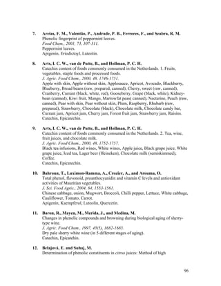 96
7. Areias, F. M., Valentão, P., Andrade, P. B., Ferreres, F., and Seabra, R. M.
Phenolic fingerprint of peppermint leaves.
Food Chem., 2001, 73, 307-311.
Peppermint leaves.
Apigenin, Eriodictoyl, Luteolin.
8. Arts, I. C. W., van de Putte, B., and Hollman, P. C. H.
Catechin content of foods commonly consumed in the Netherlands. 1. Fruits,
vegetables, staple foods and processed foods.
J. Agric. Food Chem., 2000, 48, 1746-1751.
Apple with skin, Apple without skin, Applesauce, Apricot, Avocado, Blackberry,
Blueberry, Broad beans (raw, prepared, canned), Cherry, sweet (raw, canned),
Cranberry, Currant (black, white, red), Gooseberry, Grape (black, white), Kidney-
bean (canned), Kiwi fruit, Mango, Marrowfat peas( canned), Nectarine, Peach (raw,
canned), Pear with skin, Pear without skin, Plum, Raspberry, Rhubarb (raw,
prepared), Strawberry, Chocolate (black), Chocolate milk, Chocolate candy bar,
Currant jam, Apricot jam, Cherry jam, Forest fruit jam, Strawberry jam, Raisins.
Catechin, Epicatechin.
9. Arts, I. C. W., van de Putte, B., and Hollman, P. C. H.
Catechin content of foods commonly consumed in the Netherlands. 2. Tea, wine,
fruit juices, and chocolate milk.
J. Agric. Food Chem., 2000, 48, 1752-1757.
Black tea infusions, Red wines, White wines, Apple juice, Black grape juice, White
grape juice, Iced tea, Lager beer (Heineken), Chocolate milk (semiskimmed),
Coffee.
Catechin, Epicatechin.
10. Bahroun, T., Luximon-Ramma, A., Crozier, A., and Arouma, O.
Total phenol, flavonoid, proanthocyanidin and vitamin C levels and antioxidant
activities of Mauritian vegetables.
J. Sci. Food Agric., 2004, 84, 1553-1561.
Chinese cabbage, onion, Mugwort, Broccoli, Chilli pepper, Lettuce, White cabbage,
Cauliflower, Tomato, Carrot.
Apigenin, Kaempferol, Luteolin, Quercetin.
11. Baron, R., Mayen, M., Merida, J., and Medina, M.
Changes in phenolic compounds and browning during biological aging of sherry-
type wine.
J. Agric. Food Chem., 1997, 45(5), 1682-1685.
Dry pale sherry white wine (in 5 different stages of aging).
Catechin, Epicatehin.
12. Belajová, E. and Suhaj, M.
Determination of phenolic constituents in citrus juices: Method of high
 