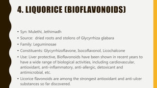 1. ORANGE PEEL
(HESPERIDIN)
• Source: peels of Citrus aurantium
• Family: Rutaceae
• Constituent: Flavonoid (Hesperidin)
• Colorless needle like crystals, closely related to
Vitamin P (Citrin), readily soluble in hot water,
sparingly soluble in alcohol and cold water and
practically insoluble in ether, benzene and
chloroform
• Use: prevention and management of capillary fragility
so used in hypertension, CVS disorders,
 