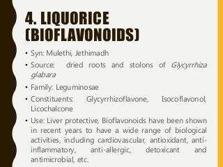 4. LIQUORICE
(BIOFLAVONOIDS)
• Syn: Mulethi, Jethimadh
• Source: dried roots and stolons of Glycyrrhiza
glabara
• Family: Leguminosae
• Constituents: Glycyrrhizoflavone, Isocoflavonol,
Licochalcone
• Use: Liver protective, Bioflavonoids have been shown
in recent years to have a wide range of biological
activities, including cardiovascular, antioxidant, anti-
inflammatory, anti-allergic, detoxicant and
antimicrobial, etc.
 