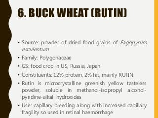 6. BUCK WHEAT (RUTIN)
• Source: powder of dried food grains of Fagopyrum
esculentum
• Family: Polygonaceae
• GS: food crop in US, Russia, Japan
• Constituents: 12% protein, 2% fat, mainly RUTIN
• Rutin is microcrystalline greenish yellow tasteless
powder, soluble in methanol-isopropyl alcohol-
pyridine-alkali hydroxides
• Use: capillary bleeding along with increased capillary
fragility so used in retinal haemorrhage
 