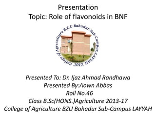 Presentation
Topic: Role of flavonoids in BNF
Presented To: Dr. Ijaz Ahmad Randhawa
Presented By:Aown Abbas
Roll No.46
Class B.Sc(HONS.)Agriculture 2013-17
College of Agriculture BZU Bahadur Sub-Campus LAYYAH
 
