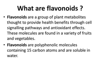 • Flavonoids are a group of plant metabolites
thought to provide health benefits through cell
signalling pathways and antioxidant effects.
These molecules are found in a variety of fruits
and vegetables.
• Flavonoids are polyphenolic molecules
containing 15 carbon atoms and are soluble in
water.
What are flavonoids ?
 