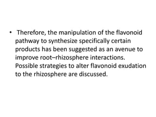 • Therefore, the manipulation of the flavonoid
pathway to synthesize specifically certain
products has been suggested as an avenue to
improve root–rhizosphere interactions.
Possible strategies to alter flavonoid exudation
to the rhizosphere are discussed.
 